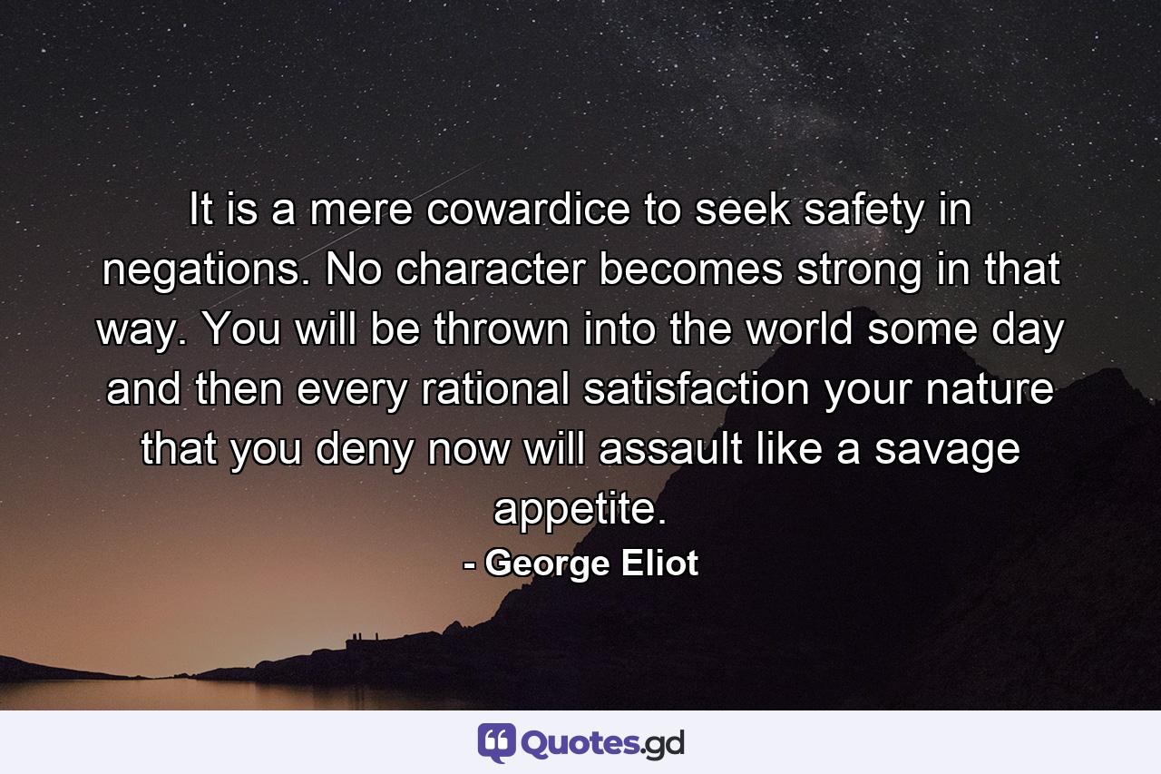 It is a mere cowardice to seek safety in negations. No character becomes strong in that way. You will be thrown into the world some day and then every rational satisfaction your nature that you deny now will assault like a savage appetite. - Quote by George Eliot