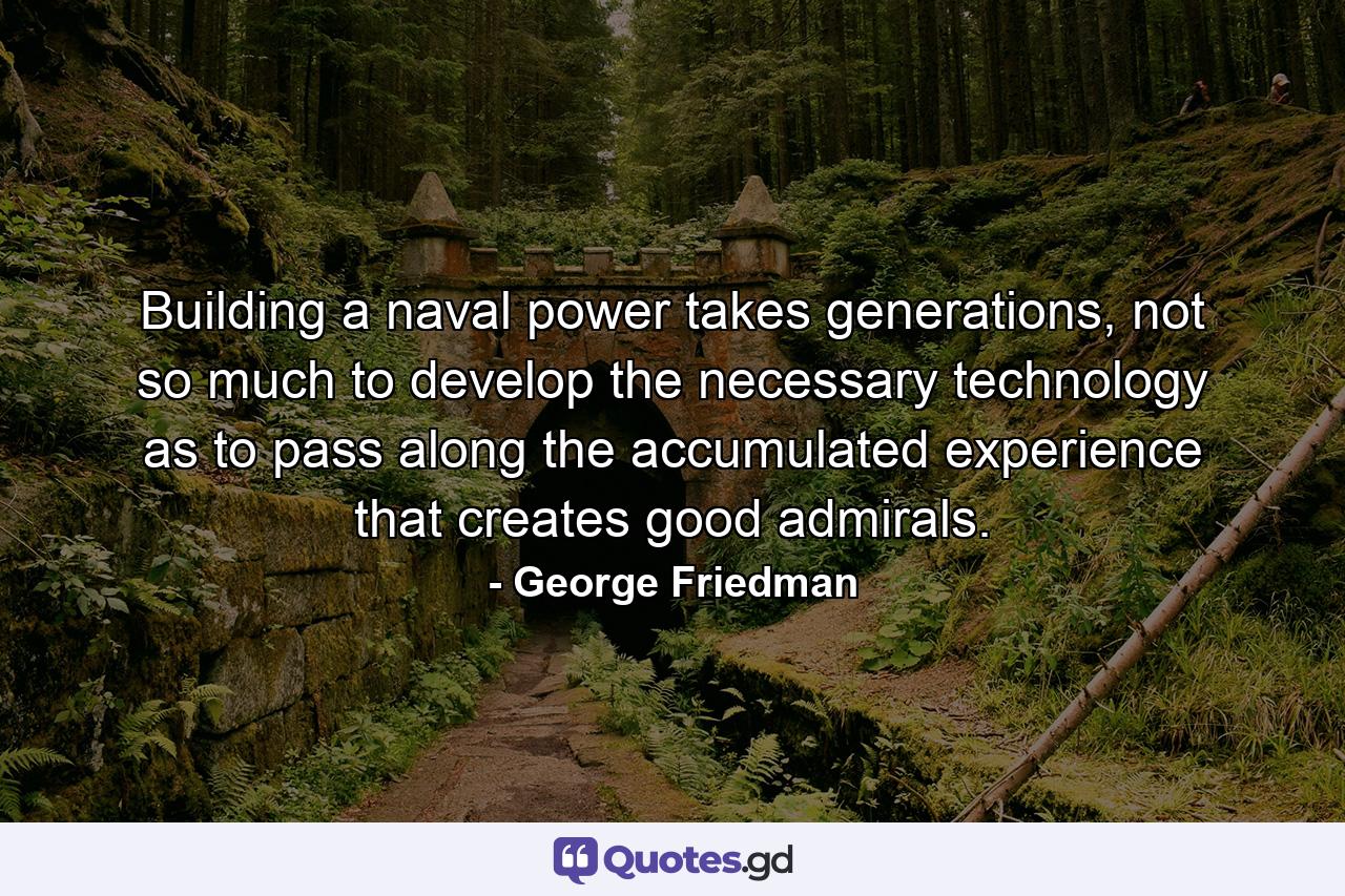 Building a naval power takes generations, not so much to develop the necessary technology as to pass along the accumulated experience that creates good admirals. - Quote by George Friedman