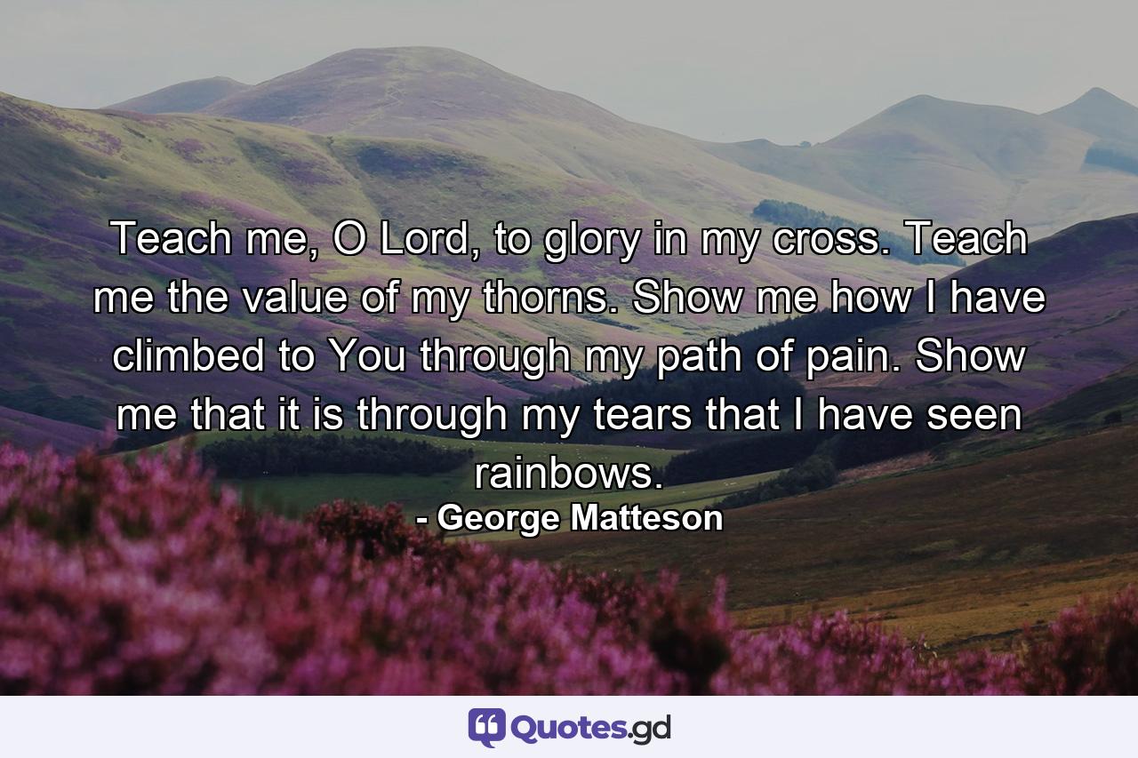 Teach me, O Lord, to glory in my cross. Teach me the value of my thorns. Show me how I have climbed to You through my path of pain. Show me that it is through my tears that I have seen rainbows. - Quote by George Matteson