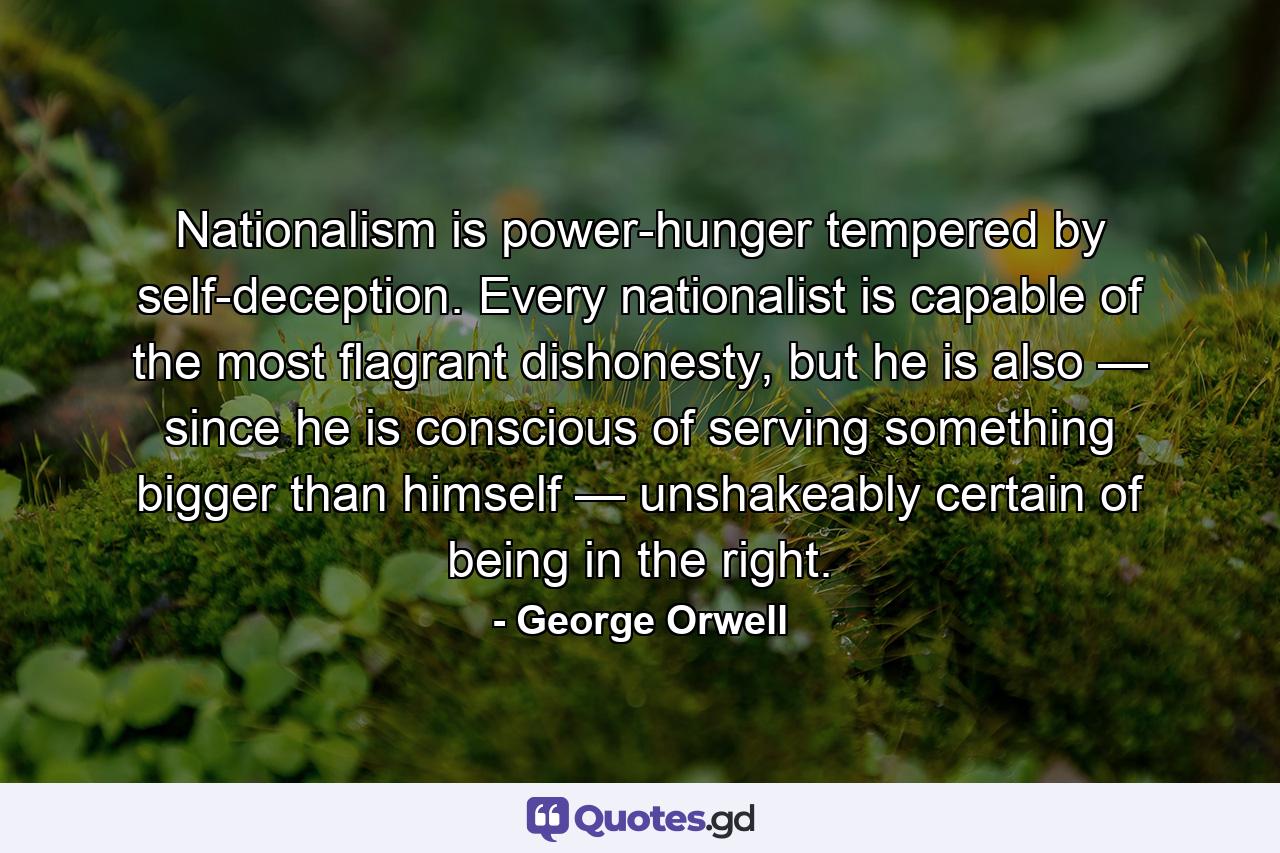 Nationalism is power-hunger tempered by self-deception. Every nationalist is capable of the most flagrant dishonesty, but he is also — since he is conscious of serving something bigger than himself — unshakeably certain of being in the right. - Quote by George Orwell