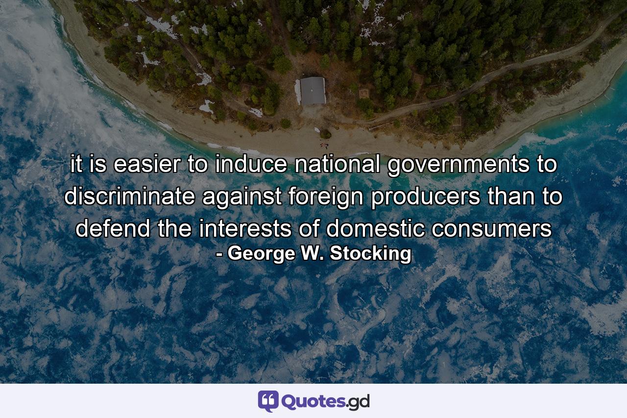 it is easier to induce national governments to discriminate against foreign producers than to defend the interests of domestic consumers - Quote by George W. Stocking