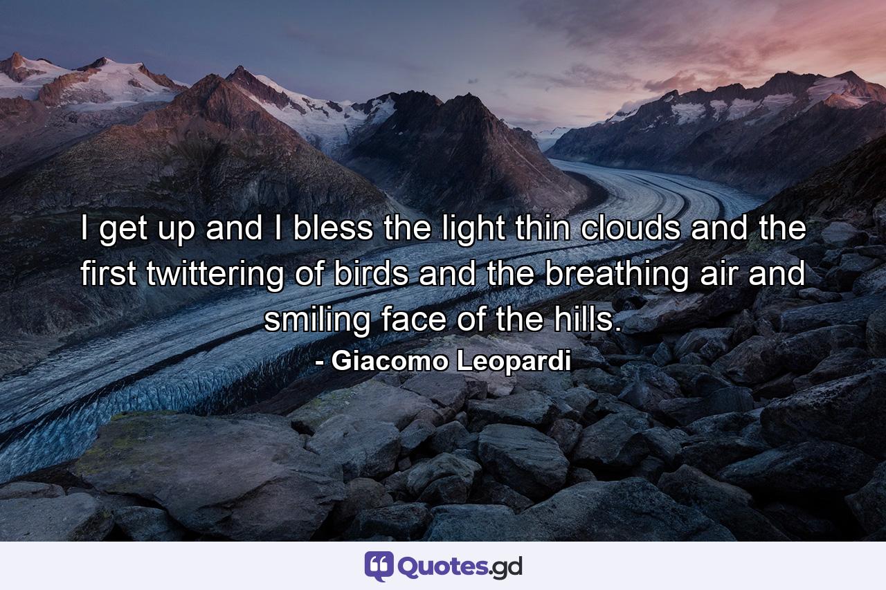 I get up and I bless the light thin clouds and the first twittering of birds  and the breathing air and smiling face of the hills. - Quote by Giacomo Leopardi