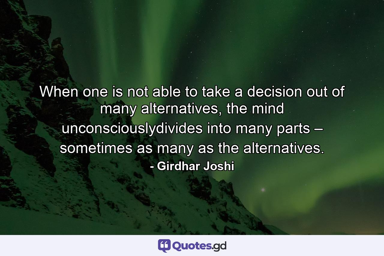 When one is not able to take a decision out of many alternatives, the mind unconsciouslydivides into many parts – sometimes as many as the alternatives. - Quote by Girdhar Joshi