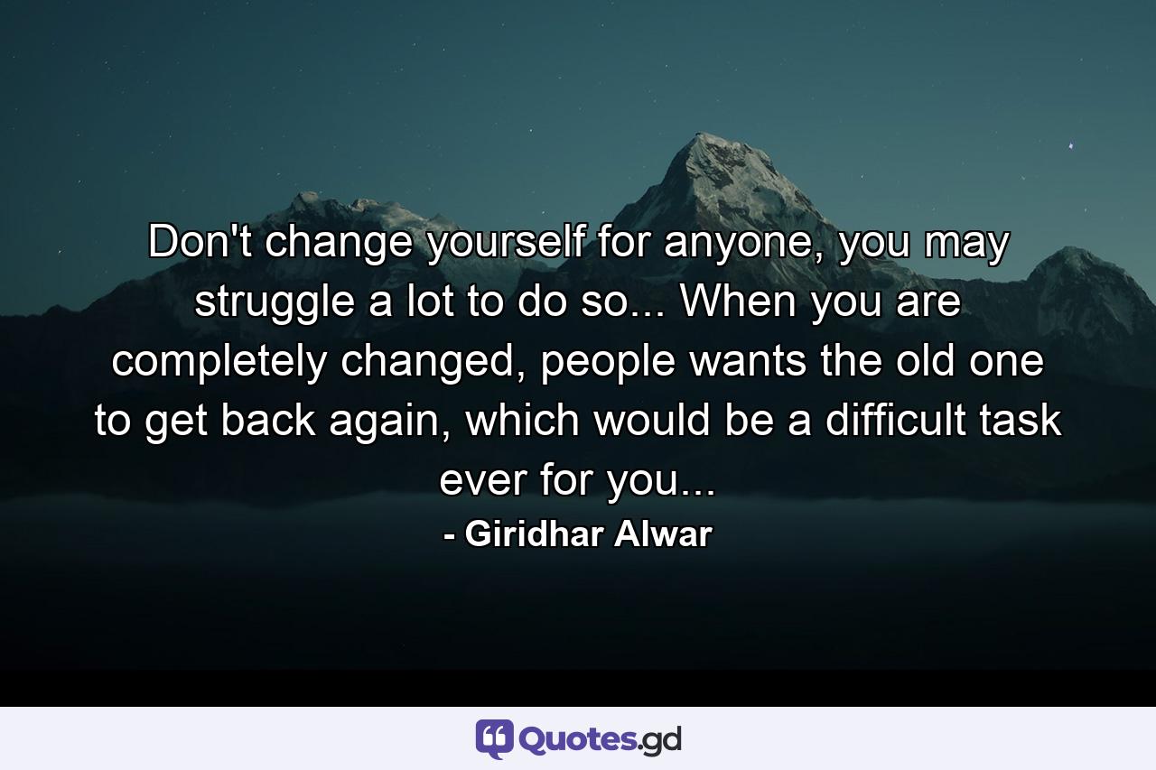 Don't change yourself for anyone, you may struggle a lot to do so... When you are completely changed, people wants the old one to get back again, which would be a difficult task ever for you... - Quote by Giridhar Alwar