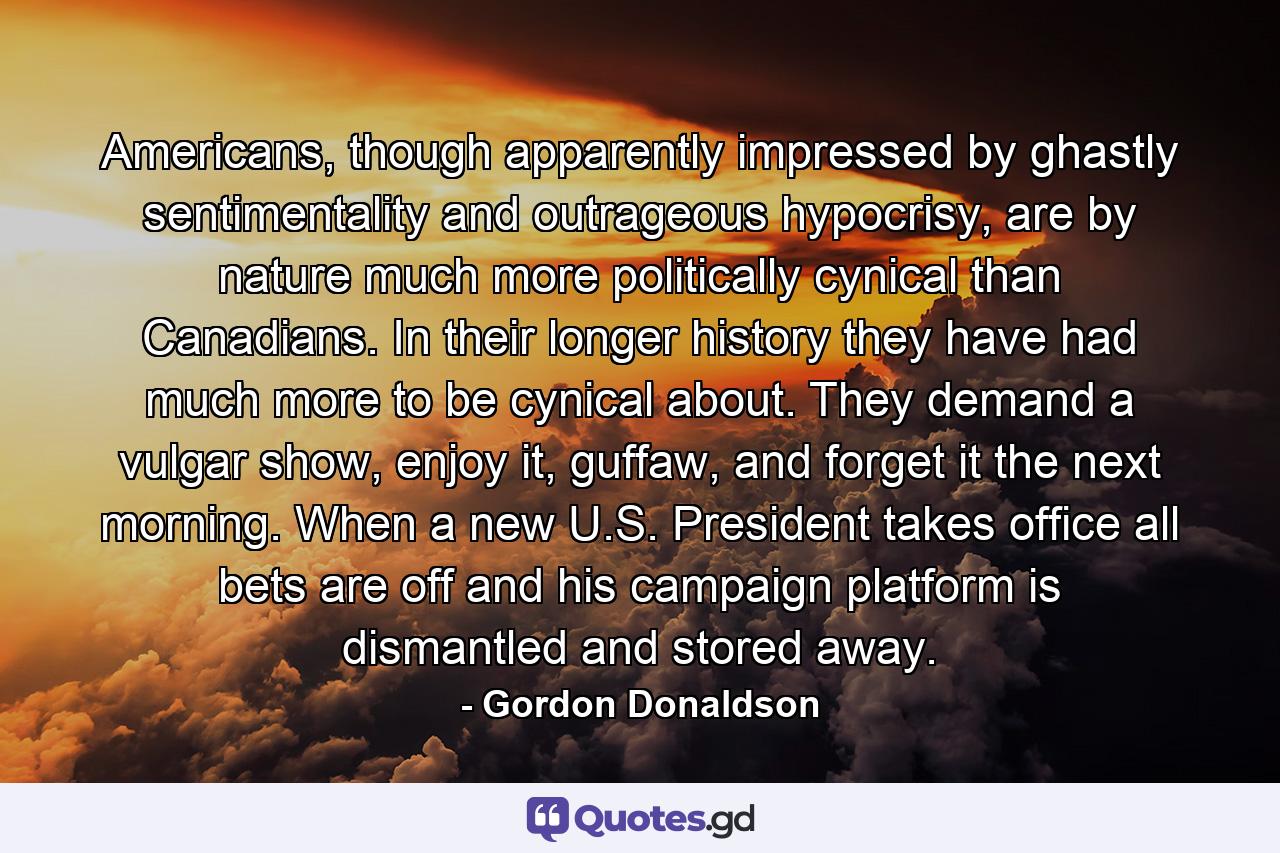 Americans, though apparently impressed by ghastly sentimentality and outrageous hypocrisy, are by nature much more politically cynical than Canadians. In their longer history they have had much more to be cynical about. They demand a vulgar show, enjoy it, guffaw, and forget it the next morning. When a new U.S. President takes office all bets are off and his campaign platform is dismantled and stored away. - Quote by Gordon Donaldson