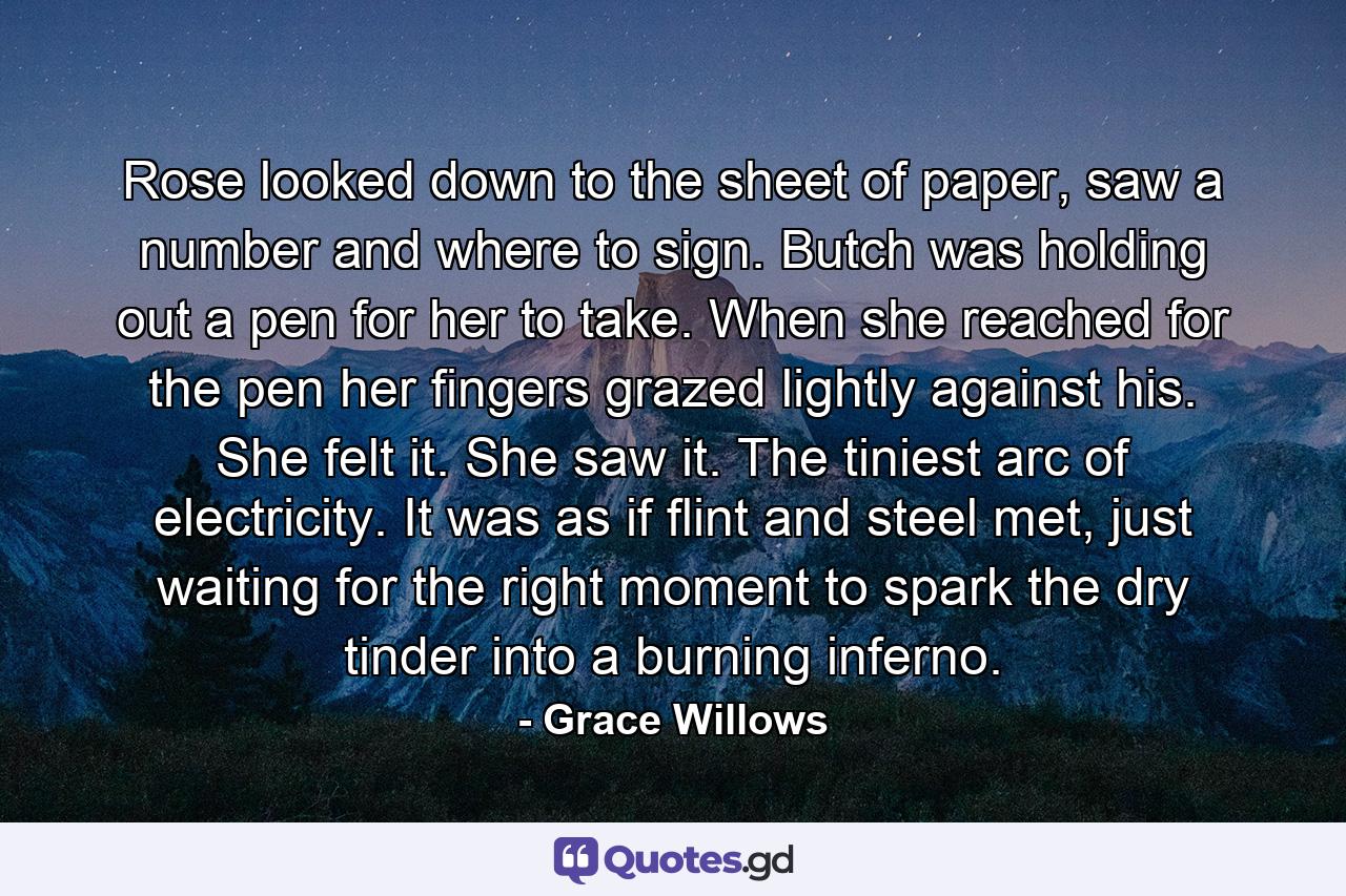 Rose looked down to the sheet of paper, saw a number and where to sign. Butch was holding out a pen for her to take. When she reached for the pen her fingers grazed lightly against his. She felt it. She saw it. The tiniest arc of electricity. It was as if flint and steel met, just waiting for the right moment to spark the dry tinder into a burning inferno. - Quote by Grace Willows