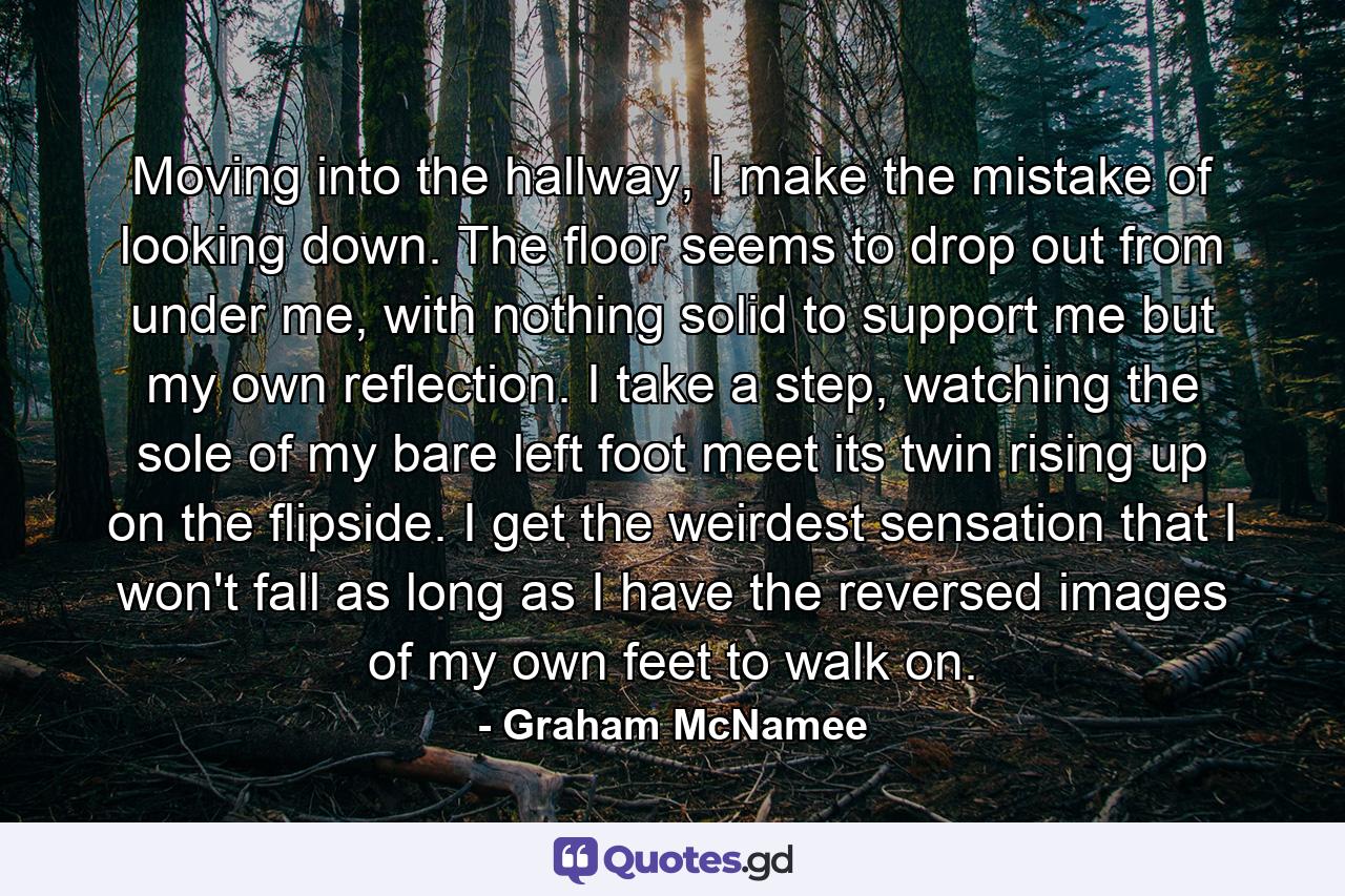 Moving into the hallway, I make the mistake of looking down. The floor seems to drop out from under me, with nothing solid to support me but my own reflection. I take a step, watching the sole of my bare left foot meet its twin rising up on the flipside. I get the weirdest sensation that I won't fall as long as I have the reversed images of my own feet to walk on. - Quote by Graham McNamee