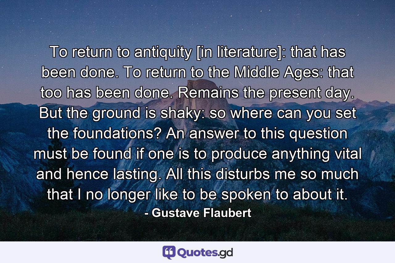 To return to antiquity [in literature]: that has been done. To return to the Middle Ages: that too has been done. Remains the present day. But the ground is shaky: so where can you set the foundations? An answer to this question must be found if one is to produce anything vital and hence lasting. All this disturbs me so much that I no longer like to be spoken to about it. - Quote by Gustave Flaubert