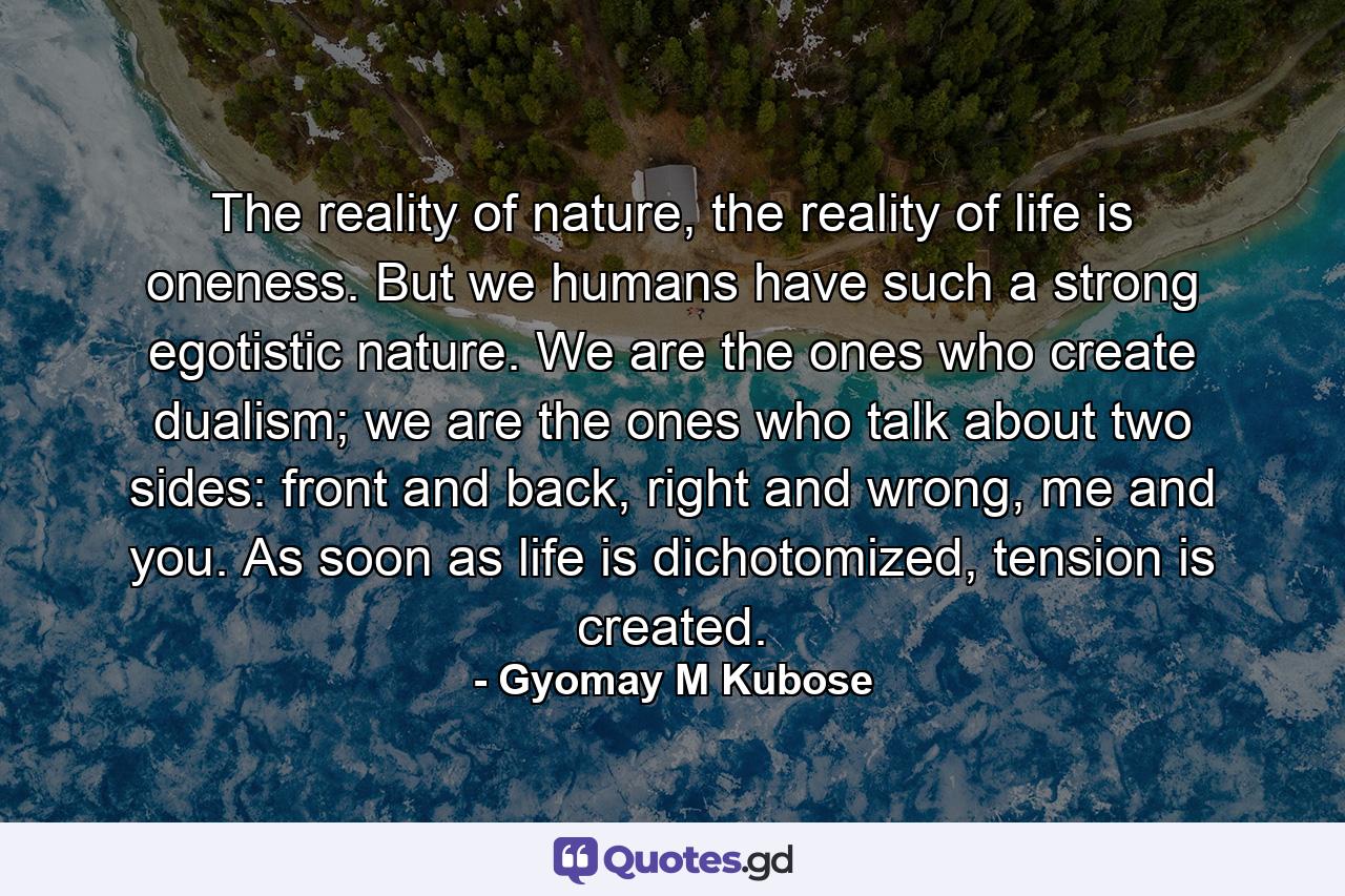 The reality of nature, the reality of life is oneness. But we humans have such a strong egotistic nature. We are the ones who create dualism; we are the ones who talk about two sides: front and back, right and wrong, me and you. As soon as life is dichotomized, tension is created. - Quote by Gyomay M Kubose