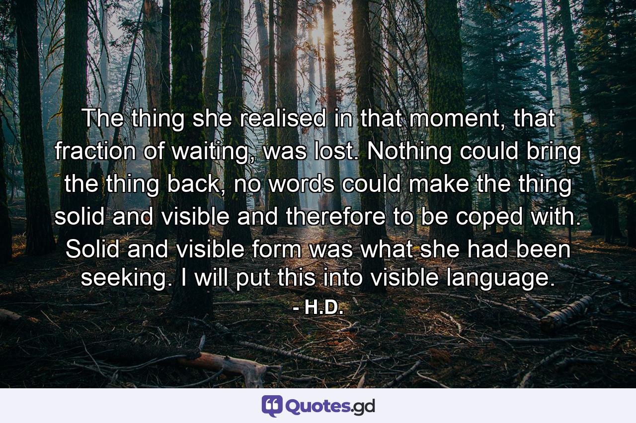 The thing she realised in that moment, that fraction of waiting, was lost. Nothing could bring the thing back, no words could make the thing solid and visible and therefore to be coped with. Solid and visible form was what she had been seeking. I will put this into visible language. - Quote by H.D.