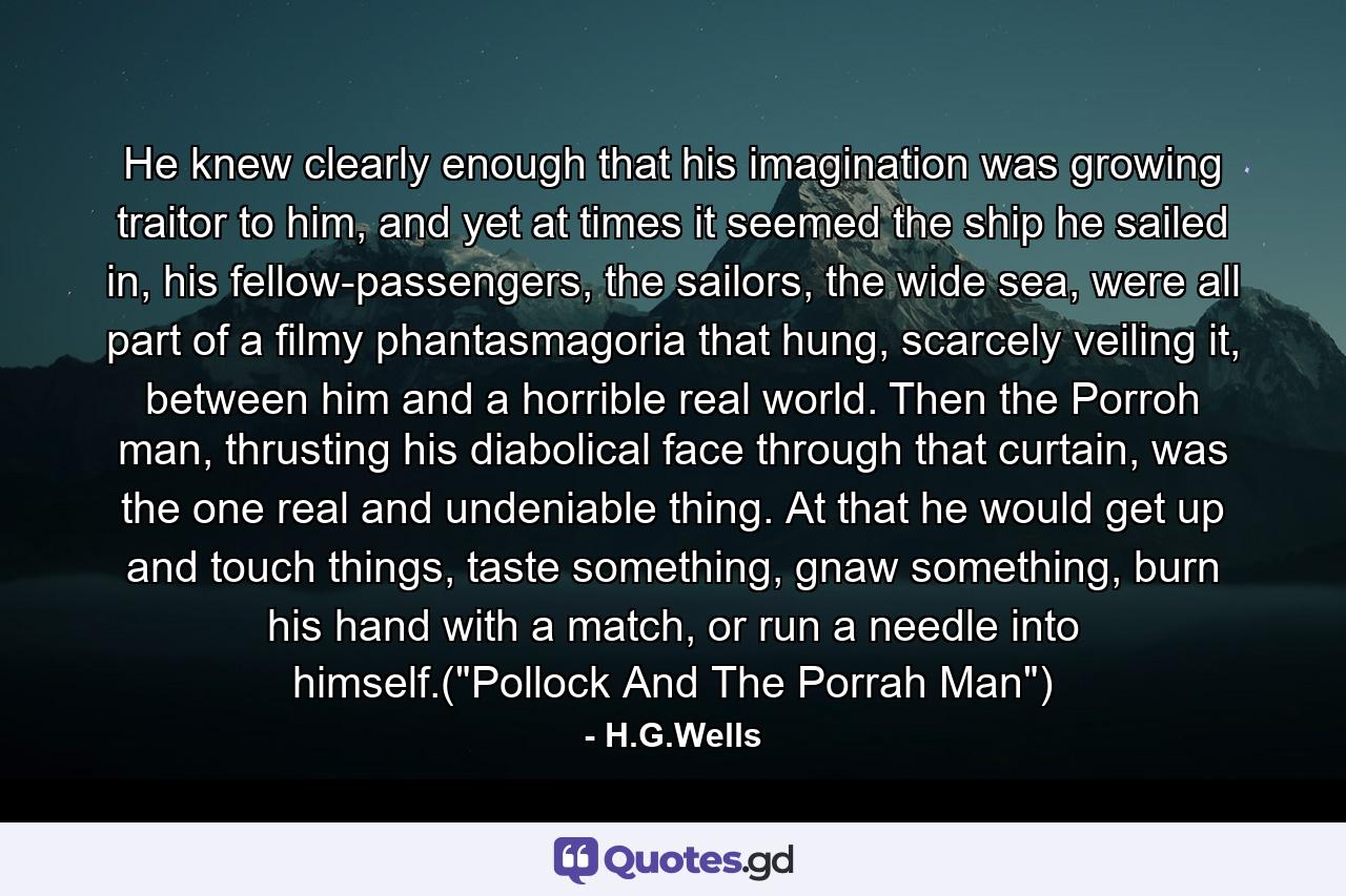 He knew clearly enough that his imagination was growing traitor to him, and yet at times it seemed the ship he sailed in, his fellow-passengers, the sailors, the wide sea, were all part of a filmy phantasmagoria that hung, scarcely veiling it, between him and a horrible real world. Then the Porroh man, thrusting his diabolical face through that curtain, was the one real and undeniable thing. At that he would get up and touch things, taste something, gnaw something, burn his hand with a match, or run a needle into himself.(