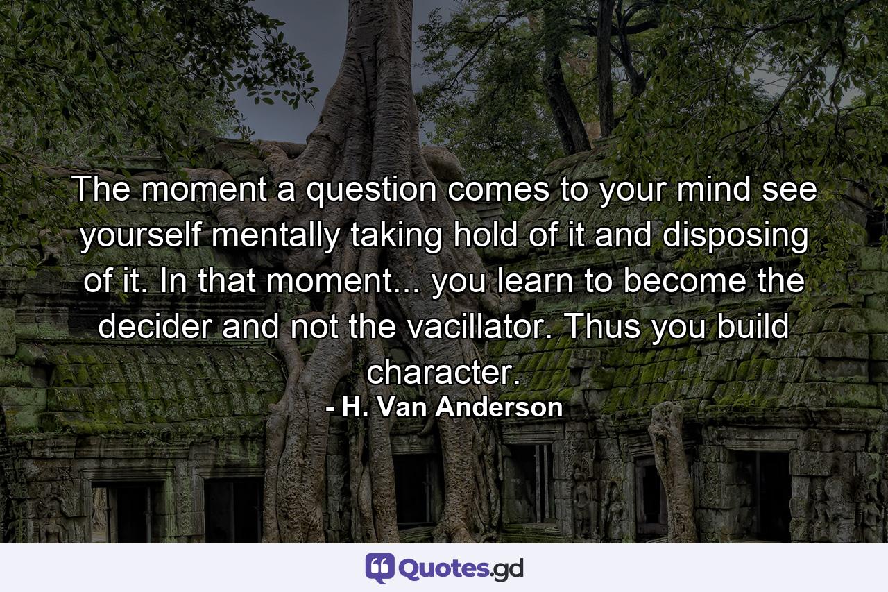 The moment a question comes to your mind  see yourself mentally taking hold of it and disposing of it. In that moment... you learn to become the decider and not the vacillator. Thus you build character. - Quote by H. Van Anderson