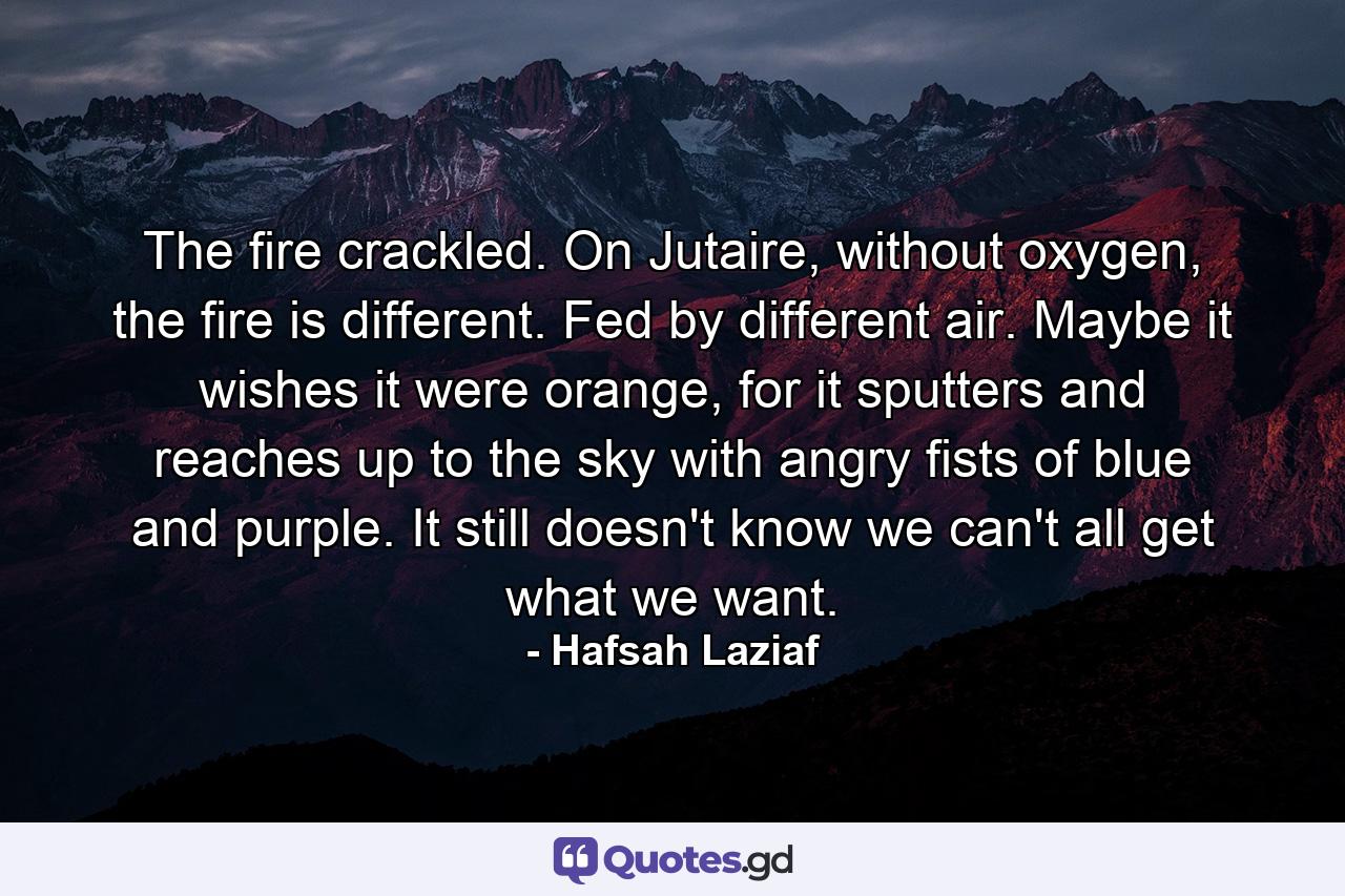 The fire crackled. On Jutaire, without oxygen, the fire is different. Fed by different air. Maybe it wishes it were orange, for it sputters and reaches up to the sky with angry fists of blue and purple. It still doesn't know we can't all get what we want. - Quote by Hafsah Laziaf