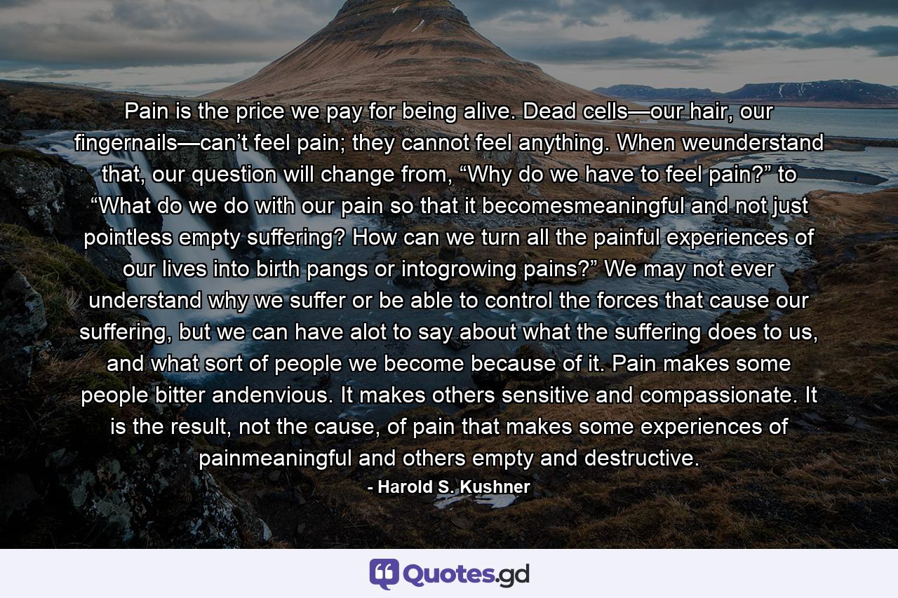 Pain is the price we pay for being alive. Dead cells—our hair, our fingernails—can’t feel pain; they cannot feel anything. When weunderstand that, our question will change from, “Why do we have to feel pain?” to “What do we do with our pain so that it becomesmeaningful and not just pointless empty suffering? How can we turn all the painful experiences of our lives into birth pangs or intogrowing pains?” We may not ever understand why we suffer or be able to control the forces that cause our suffering, but we can have alot to say about what the suffering does to us, and what sort of people we become because of it. Pain makes some people bitter andenvious. It makes others sensitive and compassionate. It is the result, not the cause, of pain that makes some experiences of painmeaningful and others empty and destructive. - Quote by Harold S. Kushner