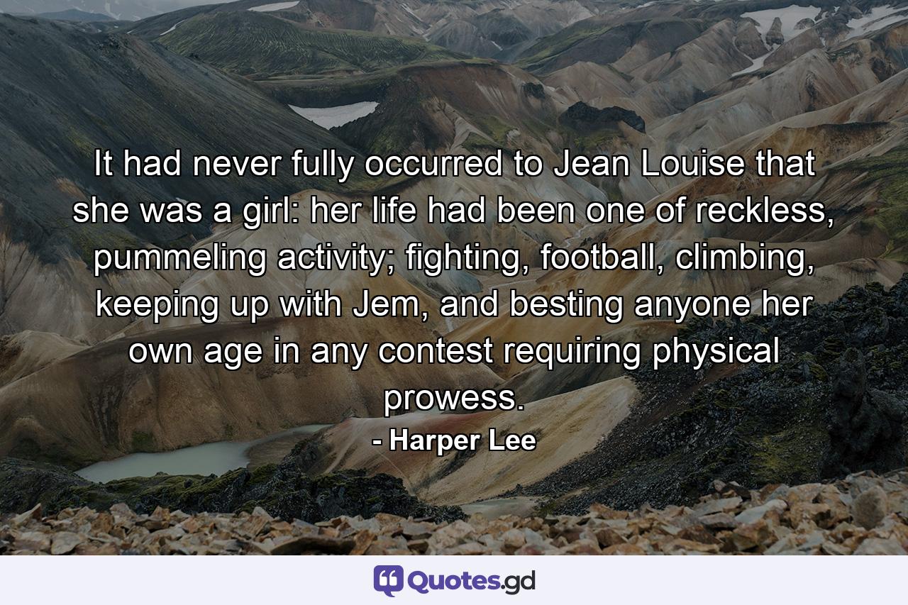 It had never fully occurred to Jean Louise that she was a girl: her life had been one of reckless, pummeling activity; fighting, football, climbing, keeping up with Jem, and besting anyone her own age in any contest requiring physical prowess. - Quote by Harper Lee