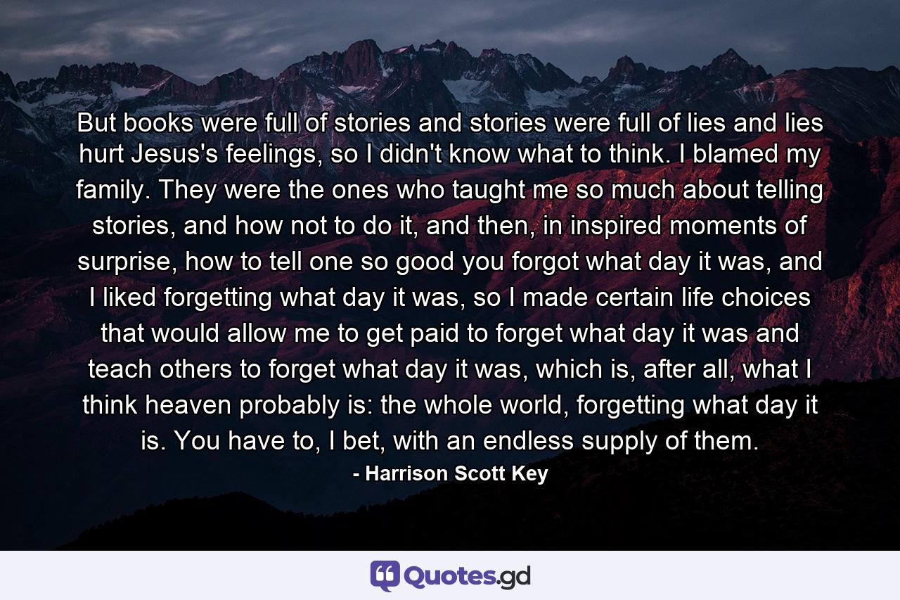 But books were full of stories and stories were full of lies and lies hurt Jesus's feelings, so I didn't know what to think. I blamed my family. They were the ones who taught me so much about telling stories, and how not to do it, and then, in inspired moments of surprise, how to tell one so good you forgot what day it was, and I liked forgetting what day it was, so I made certain life choices that would allow me to get paid to forget what day it was and teach others to forget what day it was, which is, after all, what I think heaven probably is: the whole world, forgetting what day it is. You have to, I bet, with an endless supply of them. - Quote by Harrison Scott Key