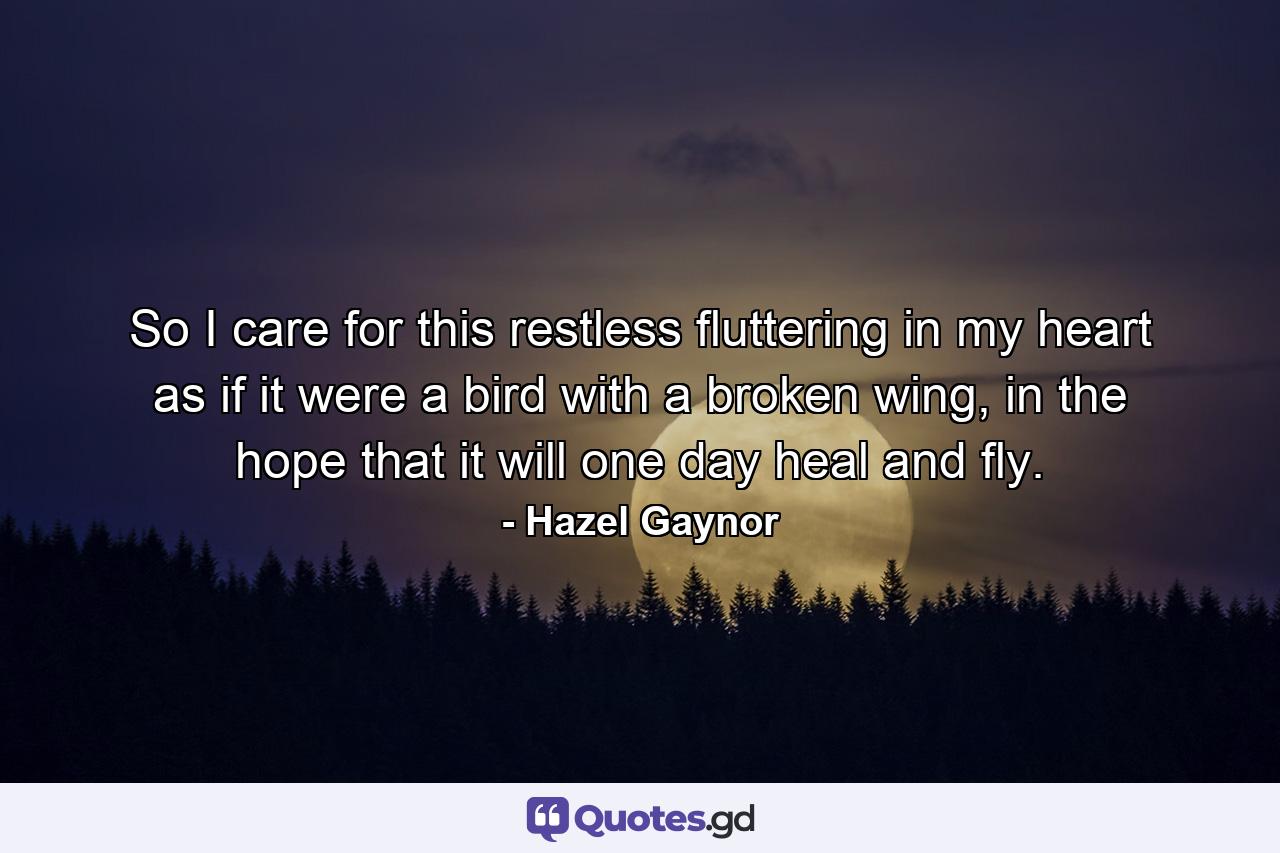 So I care for this restless fluttering in my heart as if it were a bird with a broken wing, in the hope that it will one day heal and fly. - Quote by Hazel Gaynor