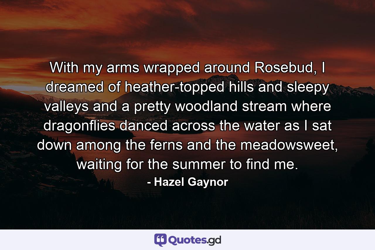 With my arms wrapped around Rosebud, I dreamed of heather-topped hills and sleepy valleys and a pretty woodland stream where dragonflies danced across the water as I sat down among the ferns and the meadowsweet, waiting for the summer to find me. - Quote by Hazel Gaynor