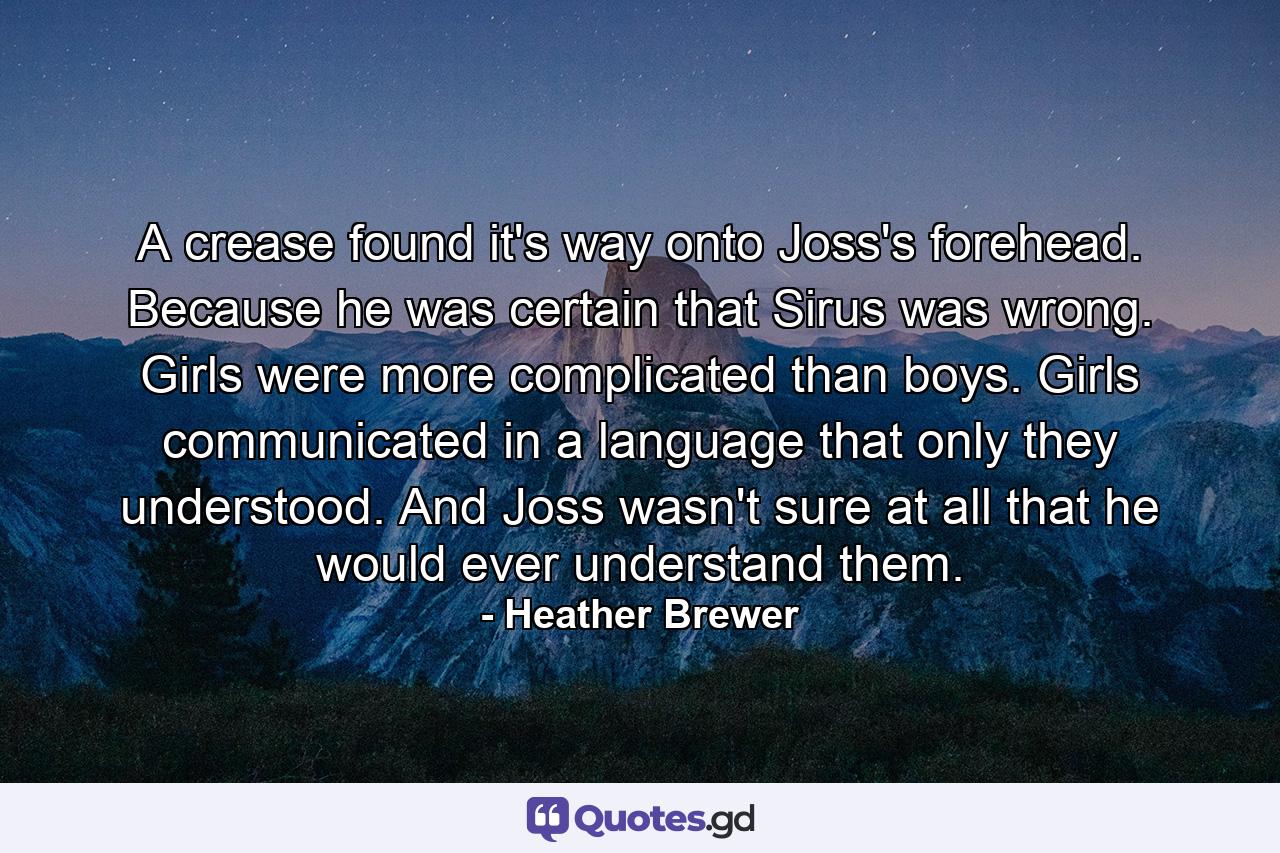 A crease found it's way onto Joss's forehead. Because he was certain that Sirus was wrong. Girls were more complicated than boys. Girls communicated in a language that only they understood. And Joss wasn't sure at all that he would ever understand them. - Quote by Heather Brewer