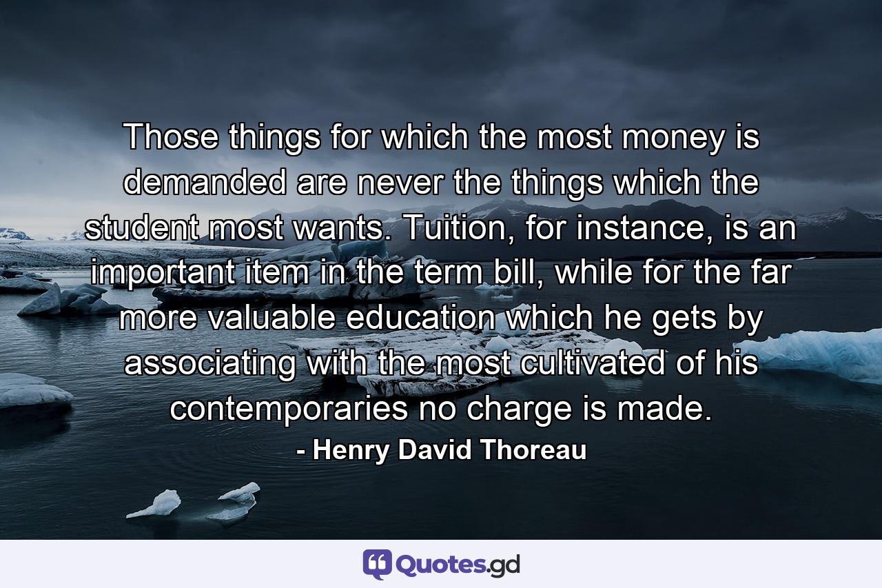 Those things for which the most money is demanded are never the things which the student most wants. Tuition, for instance, is an important item in the term bill, while for the far more valuable education which he gets by associating with the most cultivated of his contemporaries no charge is made. - Quote by Henry David Thoreau