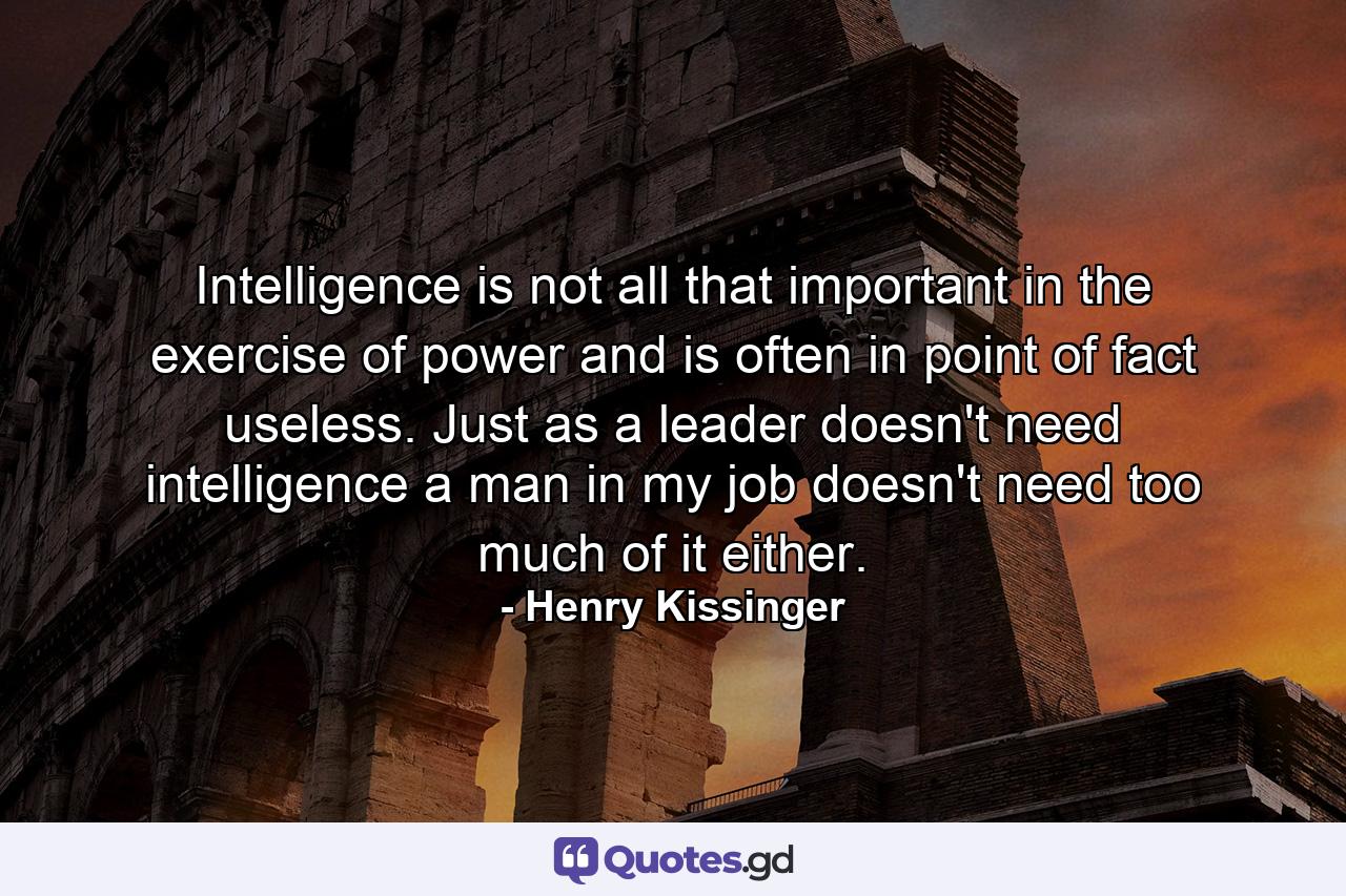 Intelligence is not all that important in the exercise of power and is often  in point of fact  useless. Just as a leader doesn't need intelligence  a man in my job doesn't need too much of it either. - Quote by Henry Kissinger