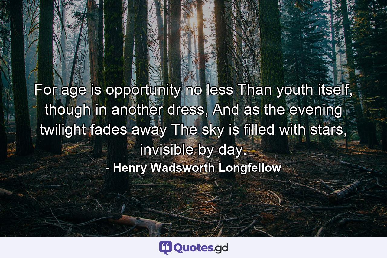 For age is opportunity no less Than youth itself, though in another dress, And as the evening twilight fades away The sky is filled with stars, invisible by day. - Quote by Henry Wadsworth Longfellow