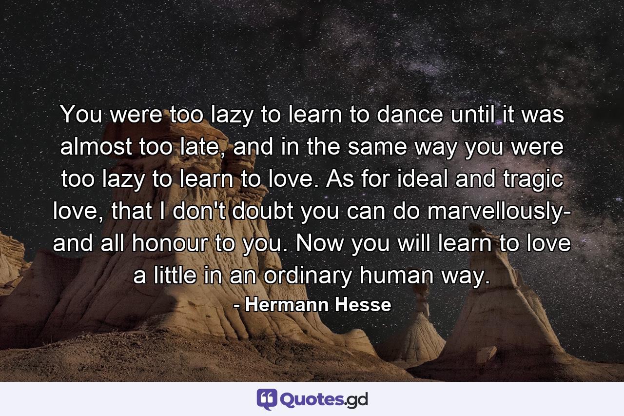 You were too lazy to learn to dance until it was almost too late, and in the same way you were too lazy to learn to love. As for ideal and tragic love, that I don't doubt you can do marvellously- and all honour to you. Now you will learn to love a little in an ordinary human way. - Quote by Hermann Hesse