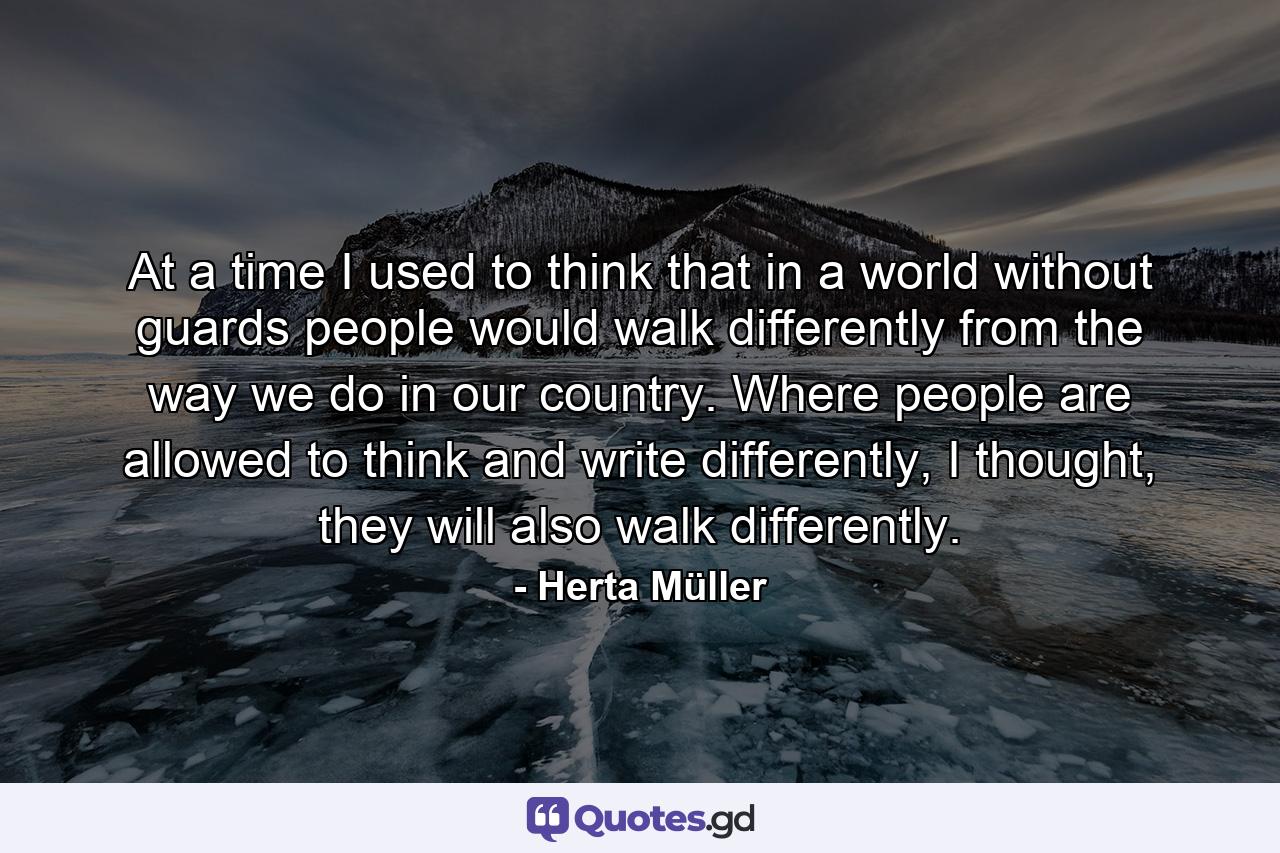 At a time I used to think that in a world without guards people would walk differently from the way we do in our country. Where people are allowed to think and write differently, I thought, they will also walk differently. - Quote by Herta Müller