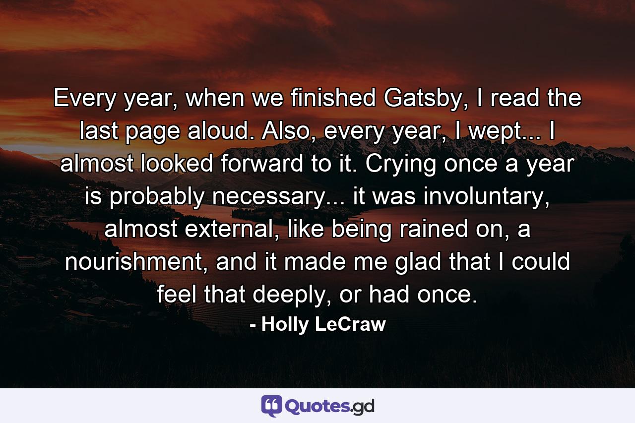 Every year, when we finished Gatsby, I read the last page aloud. Also, every year, I wept... I almost looked forward to it. Crying once a year is probably necessary... it was involuntary, almost external, like being rained on, a nourishment, and it made me glad that I could feel that deeply, or had once. - Quote by Holly LeCraw