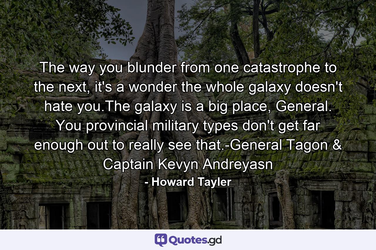 The way you blunder from one catastrophe to the next, it's a wonder the whole galaxy doesn't hate you.The galaxy is a big place, General. You provincial military types don't get far enough out to really see that.-General Tagon & Captain Kevyn Andreyasn - Quote by Howard Tayler