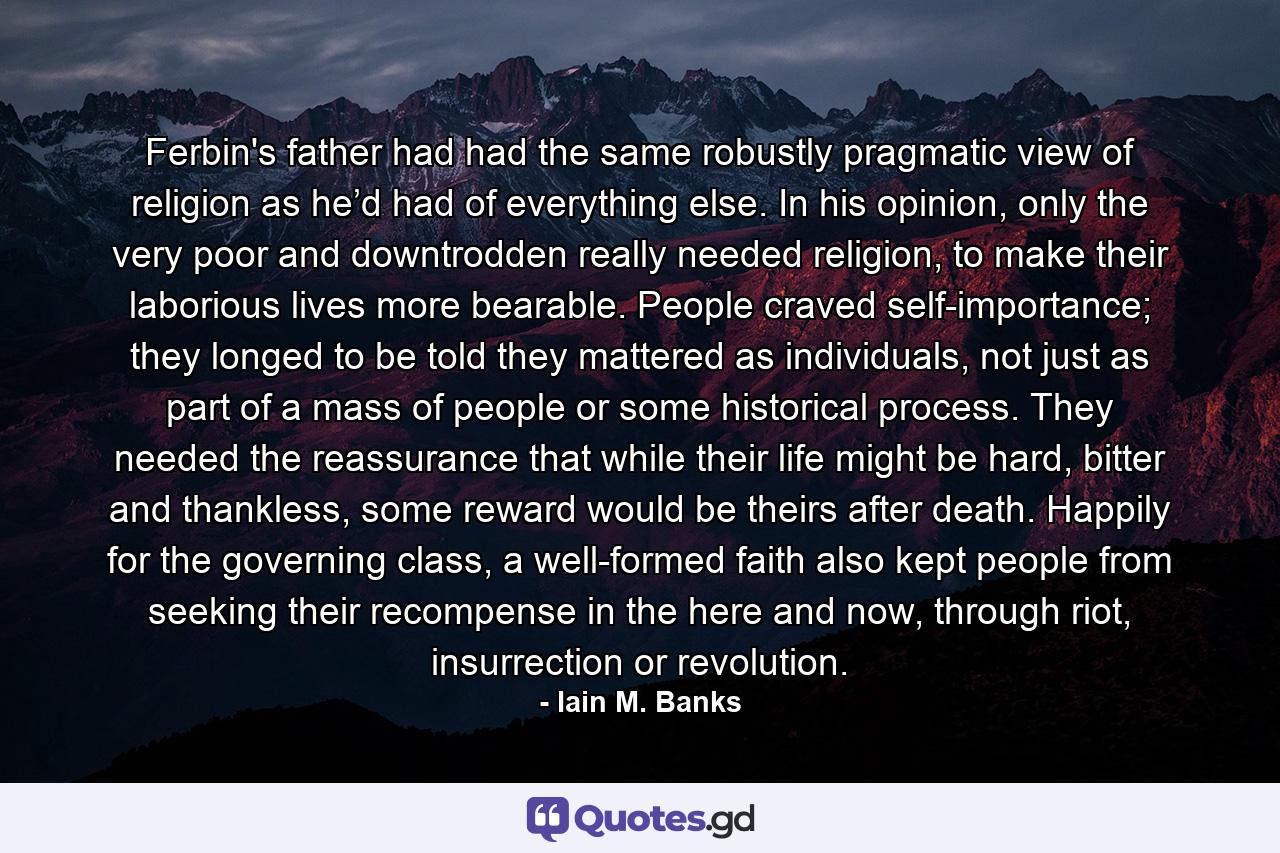 Ferbin's father had had the same robustly pragmatic view of religion as he’d had of everything else. In his opinion, only the very poor and downtrodden really needed religion, to make their laborious lives more bearable. People craved self-importance; they longed to be told they mattered as individuals, not just as part of a mass of people or some historical process. They needed the reassurance that while their life might be hard, bitter and thankless, some reward would be theirs after death. Happily for the governing class, a well-formed faith also kept people from seeking their recompense in the here and now, through riot, insurrection or revolution. - Quote by Iain M. Banks