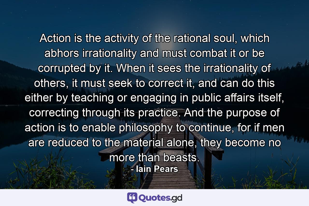 Action is the activity of the rational soul, which abhors irrationality and must combat it or be corrupted by it. When it sees the irrationality of others, it must seek to correct it, and can do this either by teaching or engaging in public affairs itself, correcting through its practice. And the purpose of action is to enable philosophy to continue, for if men are reduced to the material alone, they become no more than beasts. - Quote by Iain Pears