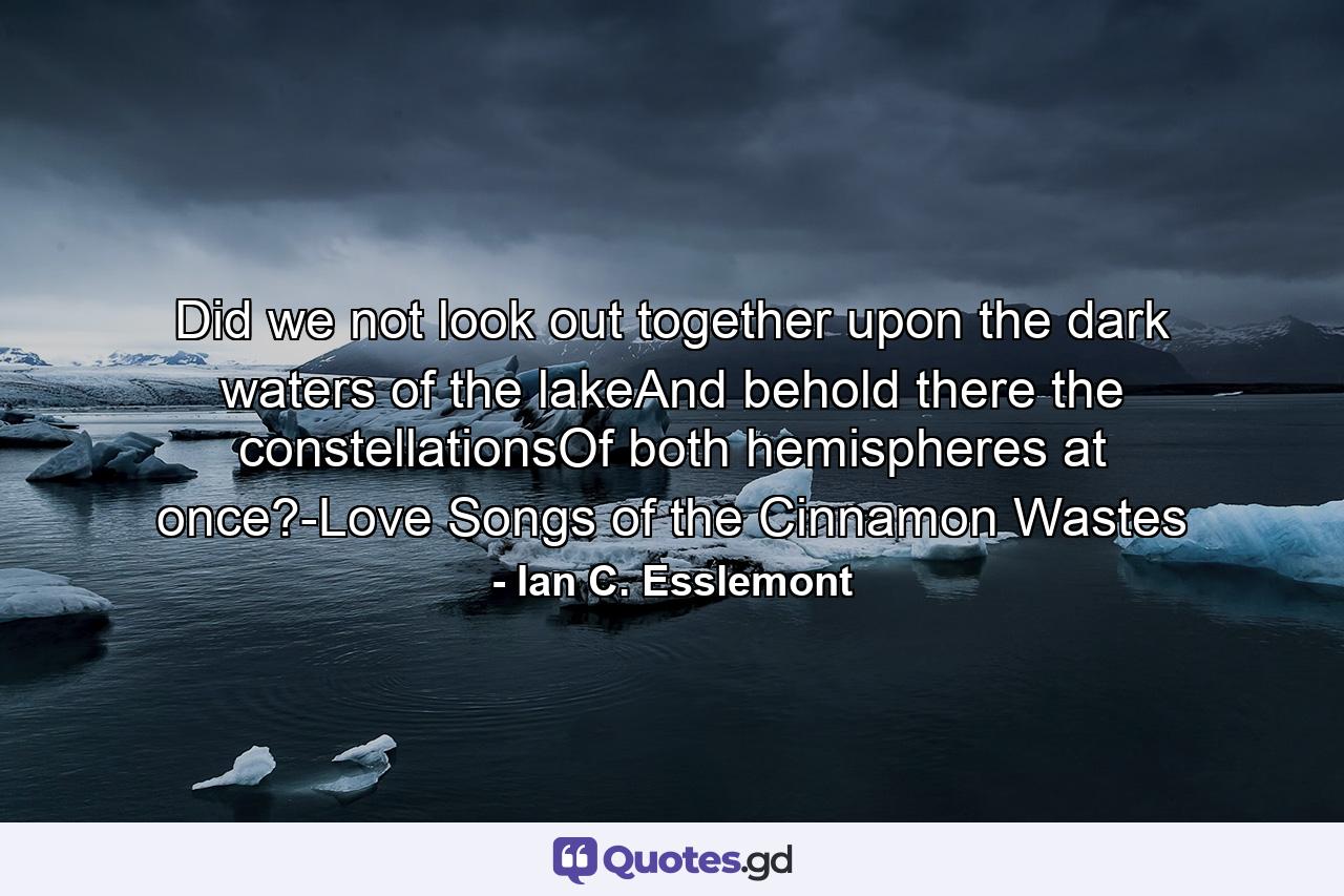 Did we not look out together upon the dark waters of the lakeAnd behold there the constellationsOf both hemispheres at once?-Love Songs of the Cinnamon Wastes - Quote by Ian C. Esslemont