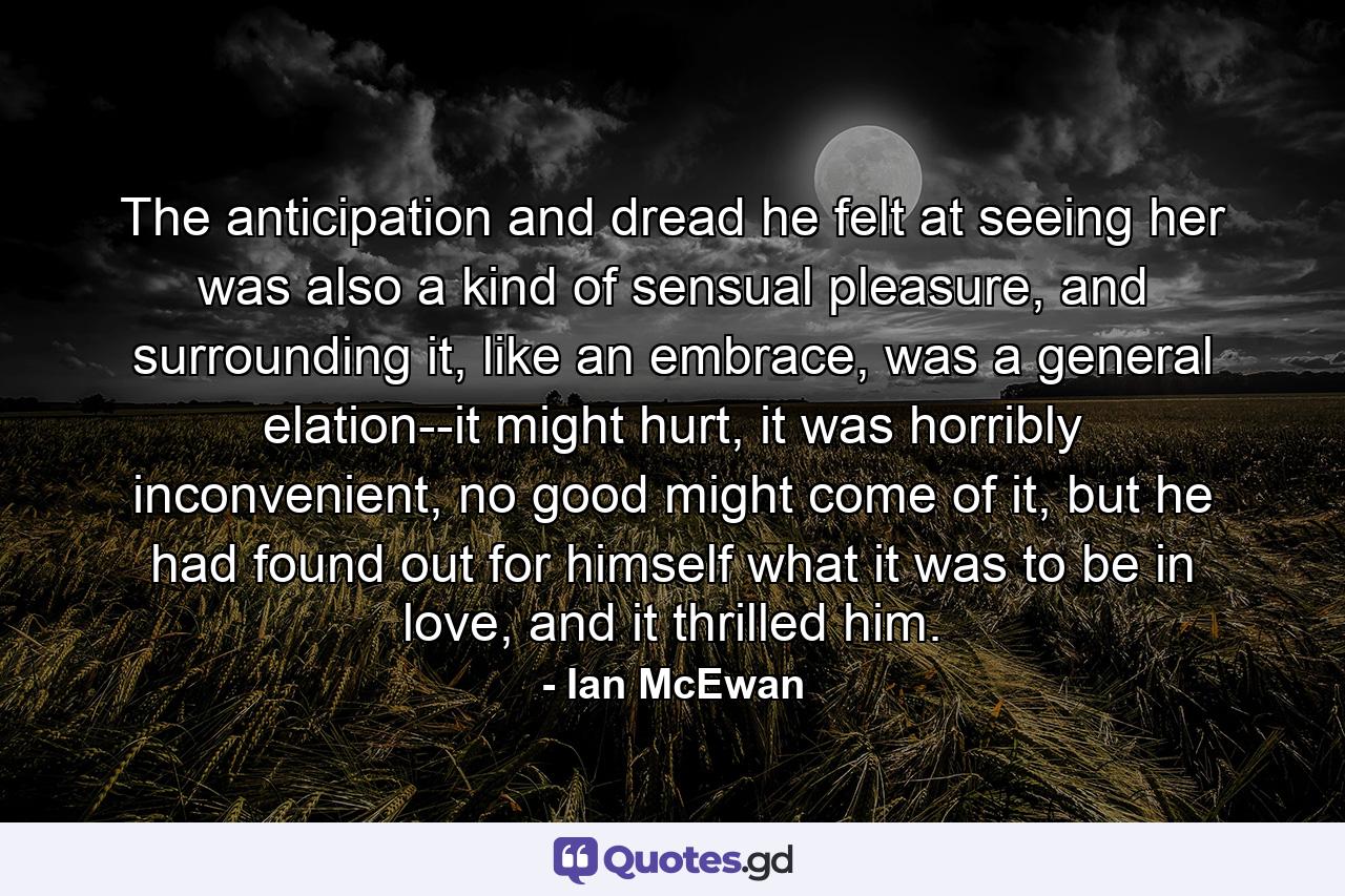 The anticipation and dread he felt at seeing her was also a kind of sensual pleasure, and surrounding it, like an embrace, was a general elation--it might hurt, it was horribly inconvenient, no good might come of it, but he had found out for himself what it was to be in love, and it thrilled him. - Quote by Ian McEwan