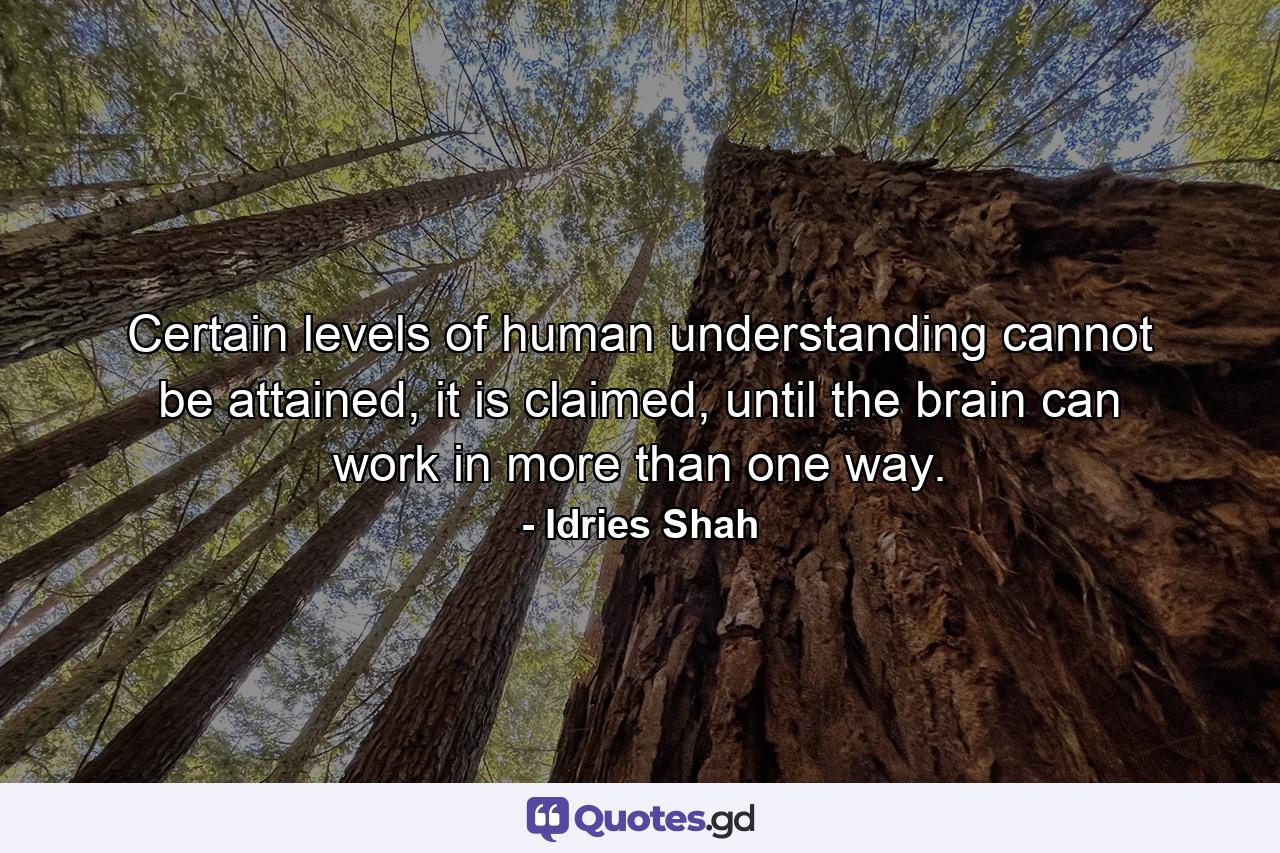 Certain levels of human understanding cannot be attained, it is claimed, until the brain can work in more than one way. - Quote by Idries Shah