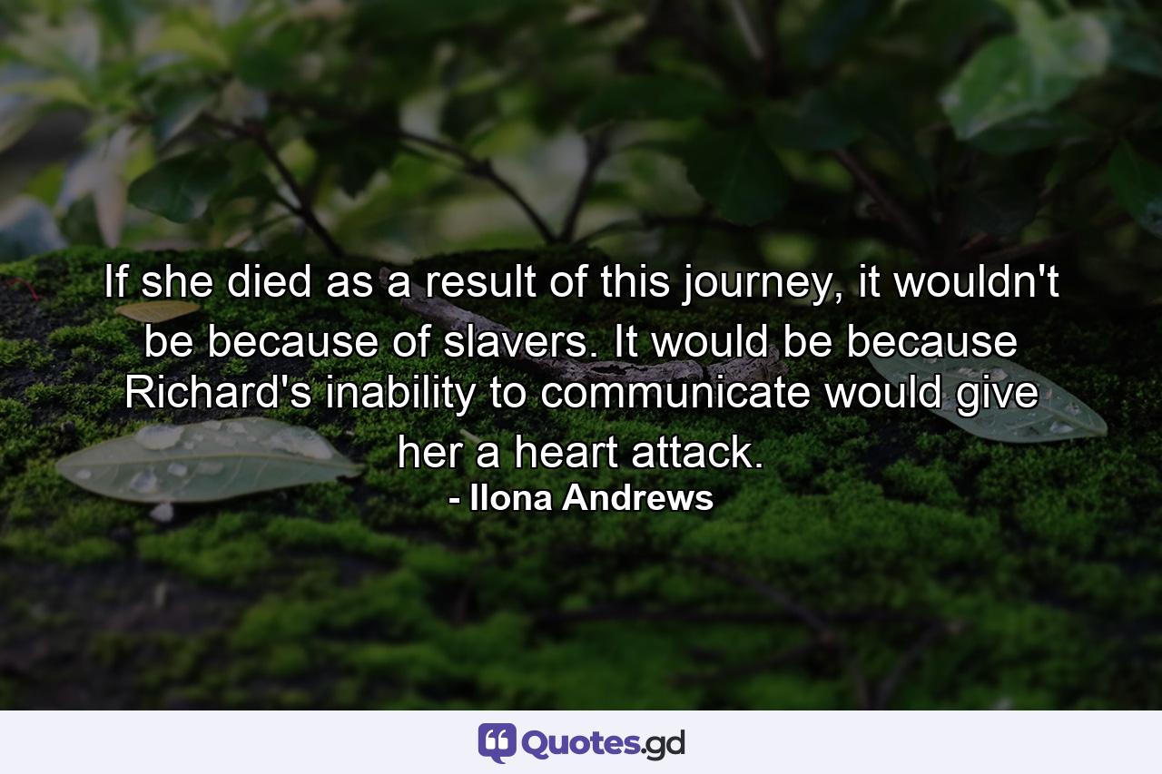 If she died as a result of this journey, it wouldn't be because of slavers. It would be because Richard's inability to communicate would give her a heart attack. - Quote by Ilona Andrews