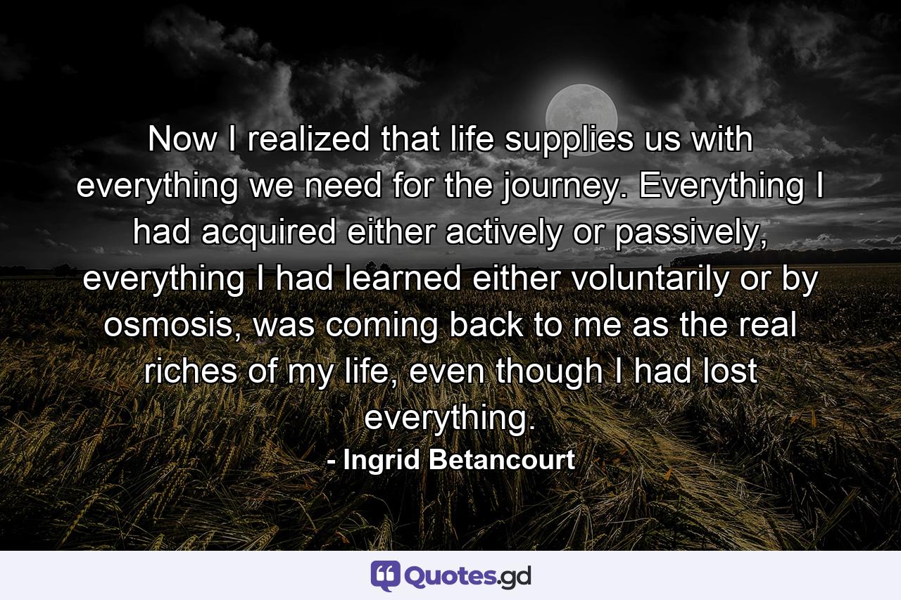 Now I realized that life supplies us with everything we need for the journey. Everything I had acquired either actively or passively, everything I had learned either voluntarily or by osmosis, was coming back to me as the real riches of my life, even though I had lost everything. - Quote by Ingrid Betancourt