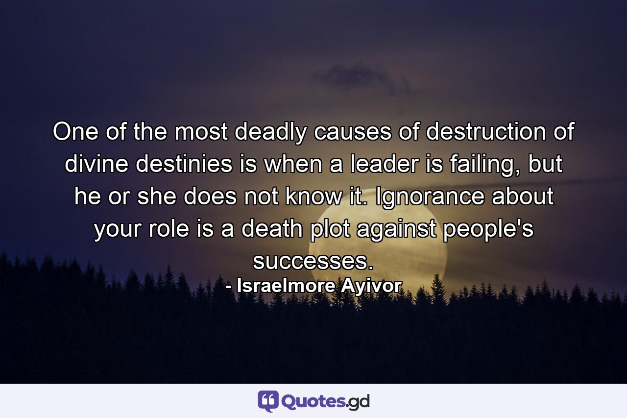 One of the most deadly causes of destruction of divine destinies is when a leader is failing, but he or she does not know it. Ignorance about your role is a death plot against people's successes. - Quote by Israelmore Ayivor