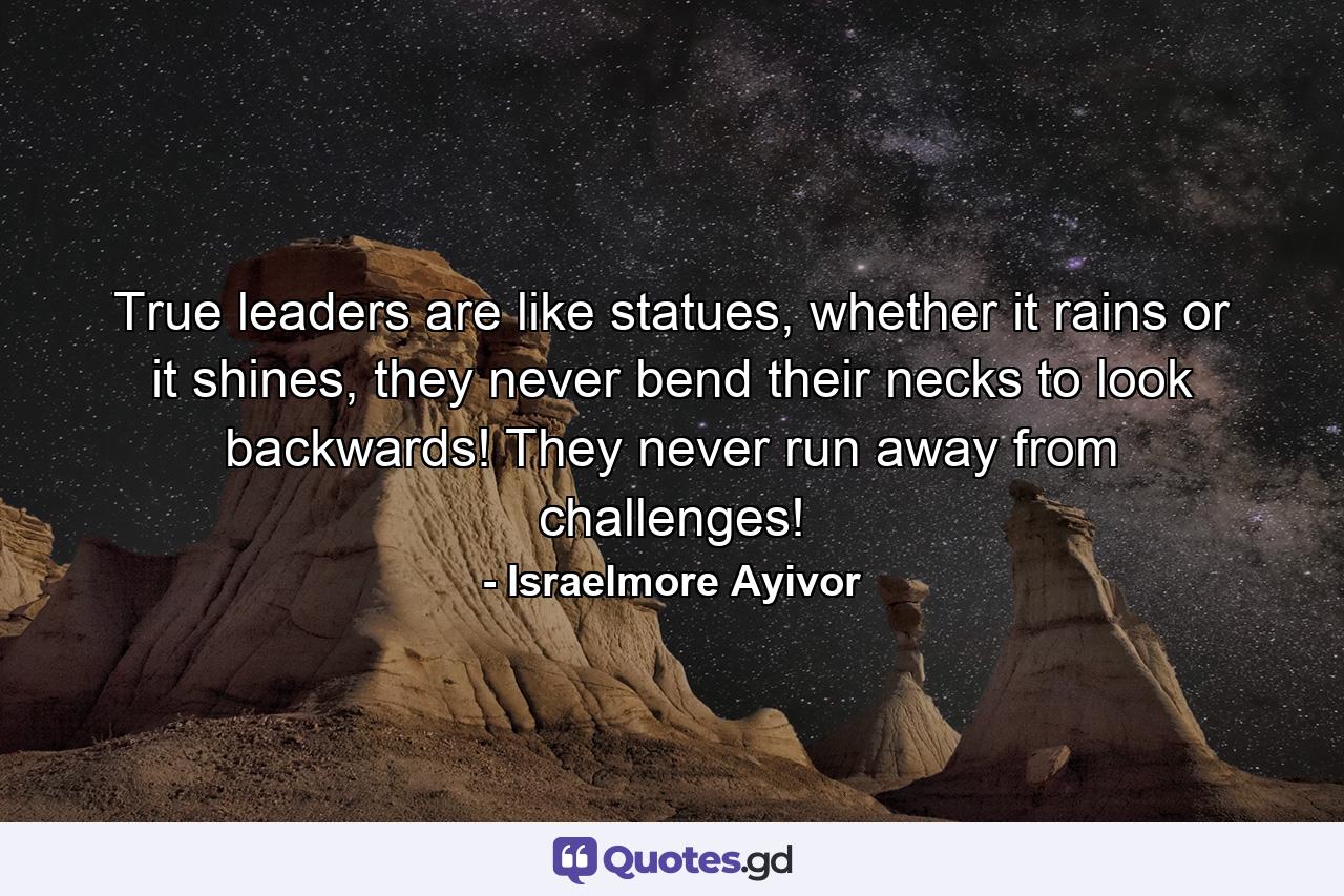 True leaders are like statues, whether it rains or it shines, they never bend their necks to look backwards! They never run away from challenges! - Quote by Israelmore Ayivor