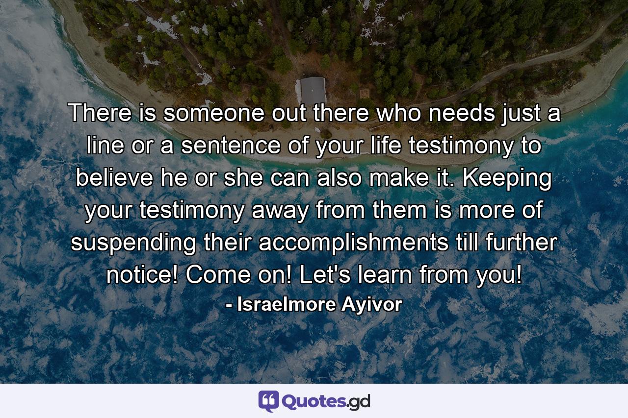 There is someone out there who needs just a line or a sentence of your life testimony to believe he or she can also make it. Keeping your testimony away from them is more of suspending their accomplishments till further notice! Come on! Let's learn from you! - Quote by Israelmore Ayivor