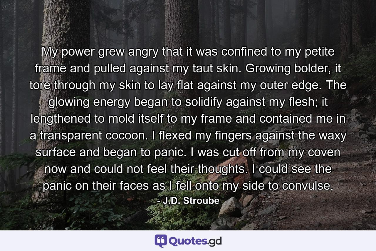 My power grew angry that it was confined to my petite frame and pulled against my taut skin. Growing bolder, it tore through my skin to lay flat against my outer edge. The glowing energy began to solidify against my flesh; it lengthened to mold itself to my frame and contained me in a transparent cocoon. I flexed my fingers against the waxy surface and began to panic. I was cut off from my coven now and could not feel their thoughts. I could see the panic on their faces as I fell onto my side to convulse. - Quote by J.D. Stroube