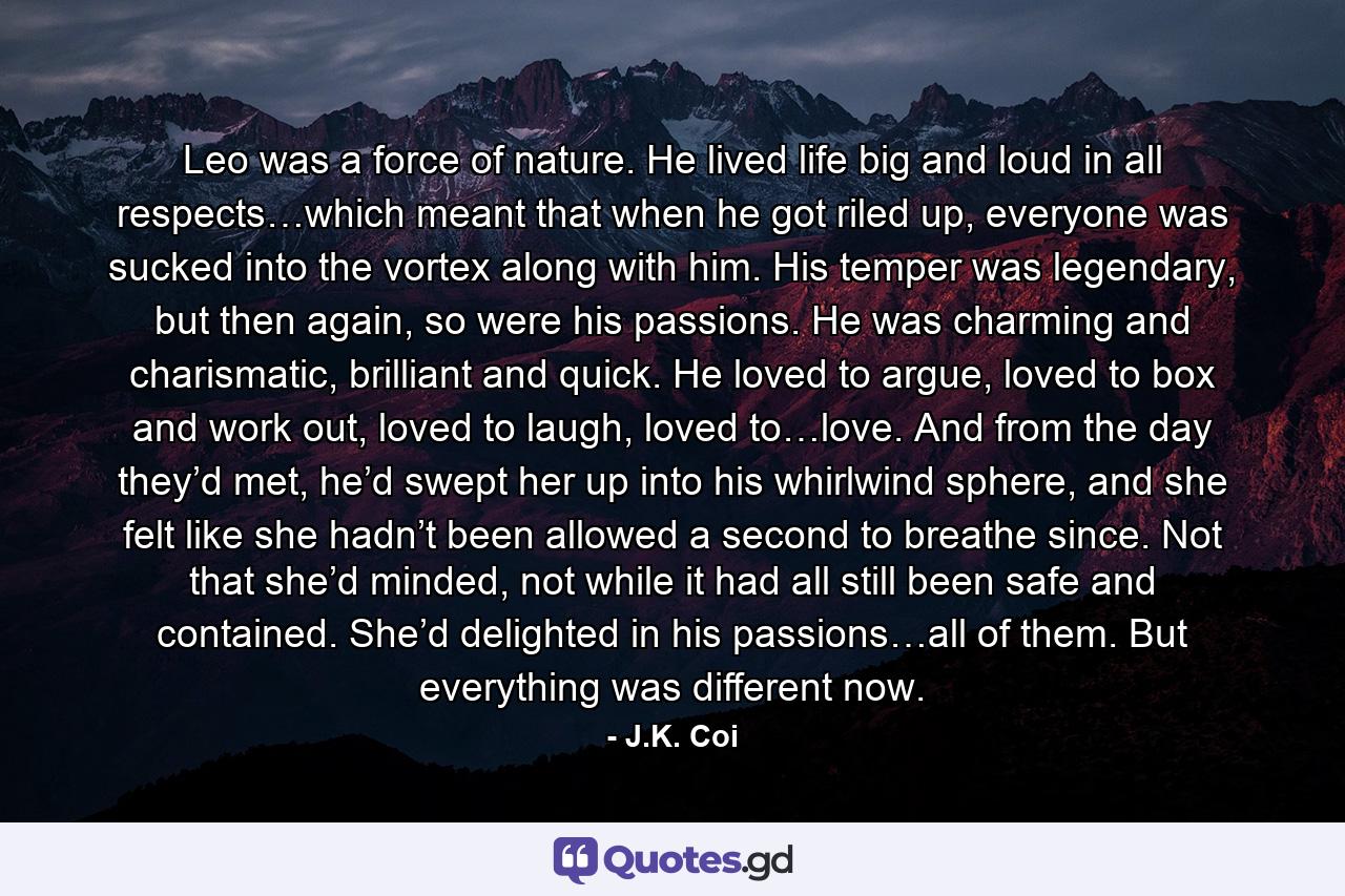 Leo was a force of nature. He lived life big and loud in all respects…which meant that when he got riled up, everyone was sucked into the vortex along with him. His temper was legendary, but then again, so were his passions. He was charming and charismatic, brilliant and quick. He loved to argue, loved to box and work out, loved to laugh, loved to…love. And from the day they’d met, he’d swept her up into his whirlwind sphere, and she felt like she hadn’t been allowed a second to breathe since. Not that she’d minded, not while it had all still been safe and contained. She’d delighted in his passions…all of them. But everything was different now. - Quote by J.K. Coi