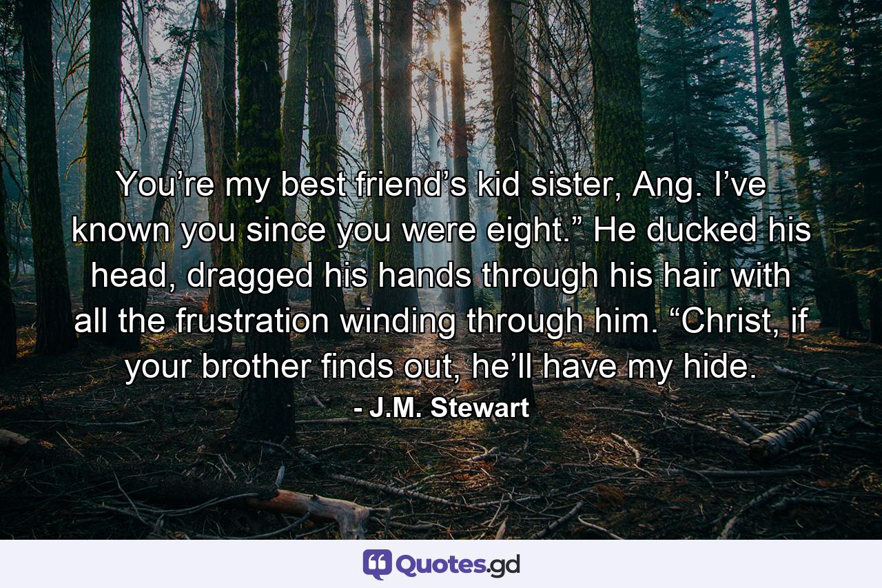 You’re my best friend’s kid sister, Ang. I’ve known you since you were eight.” He ducked his head, dragged his hands through his hair with all the frustration winding through him. “Christ, if your brother finds out, he’ll have my hide. - Quote by J.M. Stewart