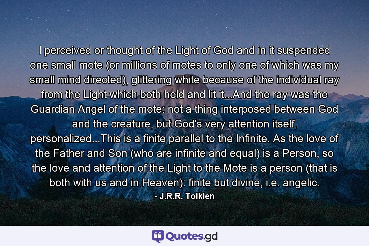 I perceived or thought of the Light of God and in it suspended one small mote (or millions of motes to only one of which was my small mind directed), glittering white because of the individual ray from the Light which both held and lit it...And the ray was the Guardian Angel of the mote: not a thing interposed between God and the creature, but God's very attention itself, personalized...This is a finite parallel to the Infinite. As the love of the Father and Son (who are infinite and equal) is a Person, so the love and attention of the Light to the Mote is a person (that is both with us and in Heaven): finite but divine, i.e. angelic. - Quote by J.R.R. Tolkien