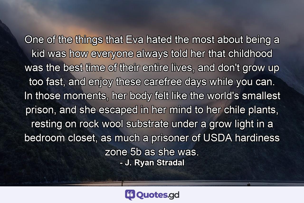 One of the things that Eva hated the most about being a kid was how everyone always told her that childhood was the best time of their entire lives, and don't grow up too fast, and enjoy these carefree days while you can. In those moments, her body felt like the world's smallest prison, and she escaped in her mind to her chile plants, resting on rock wool substrate under a grow light in a bedroom closet, as much a prisoner of USDA hardiness zone 5b as she was. - Quote by J. Ryan Stradal