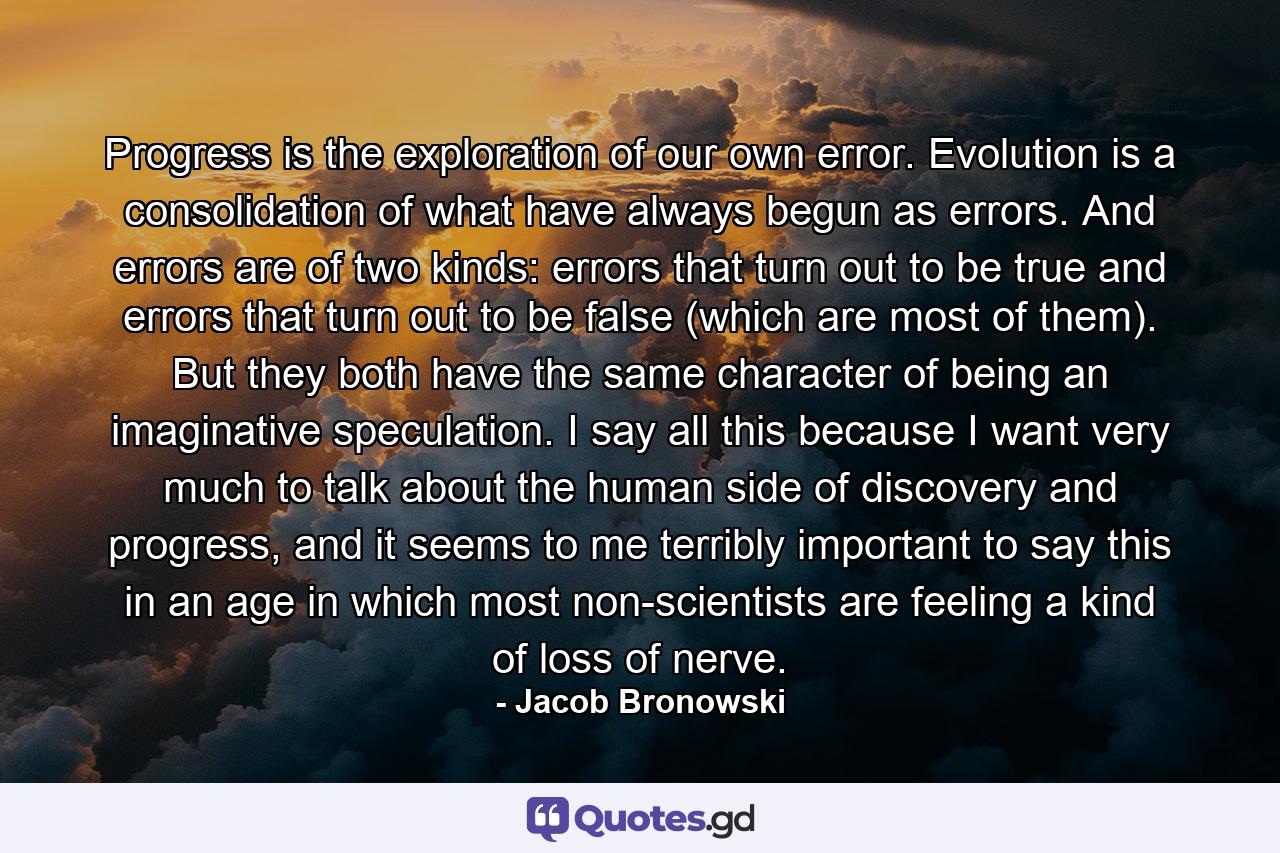 Progress is the exploration of our own error. Evolution is a consolidation of what have always begun as errors. And errors are of two kinds: errors that turn out to be true and errors that turn out to be false (which are most of them). But they both have the same character of being an imaginative speculation. I say all this because I want very much to talk about the human side of discovery and progress, and it seems to me terribly important to say this in an age in which most non-scientists are feeling a kind of loss of nerve. - Quote by Jacob Bronowski