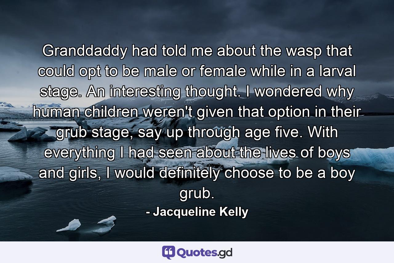 Granddaddy had told me about the wasp that could opt to be male or female while in a larval stage. An interesting thought. I wondered why human children weren't given that option in their grub stage, say up through age five. With everything I had seen about the lives of boys and girls, I would definitely choose to be a boy grub. - Quote by Jacqueline Kelly