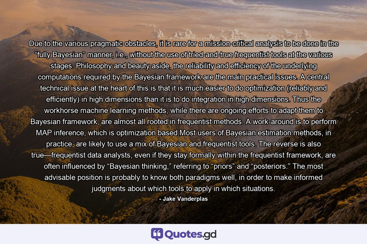 Due to the various pragmatic obstacles, it is rare for a mission-critical analysis to be done in the “fully Bayesian” manner, i.e., without the use of tried-and-true frequentist tools at the various stages. Philosophy and beauty aside, the reliability and efficiency of the underlying computations required by the Bayesian framework are the main practical issues. A central technical issue at the heart of this is that it is much easier to do optimization (reliably and efficiently) in high dimensions than it is to do integration in high dimensions. Thus the workhorse machine learning methods, while there are ongoing efforts to adapt them to Bayesian framework, are almost all rooted in frequentist methods. A work-around is to perform MAP inference, which is optimization based.Most users of Bayesian estimation methods, in practice, are likely to use a mix of Bayesian and frequentist tools. The reverse is also true—frequentist data analysts, even if they stay formally within the frequentist framework, are often influenced by “Bayesian thinking,” referring to “priors” and “posteriors.” The most advisable position is probably to know both paradigms well, in order to make informed judgments about which tools to apply in which situations. - Quote by Jake Vanderplas