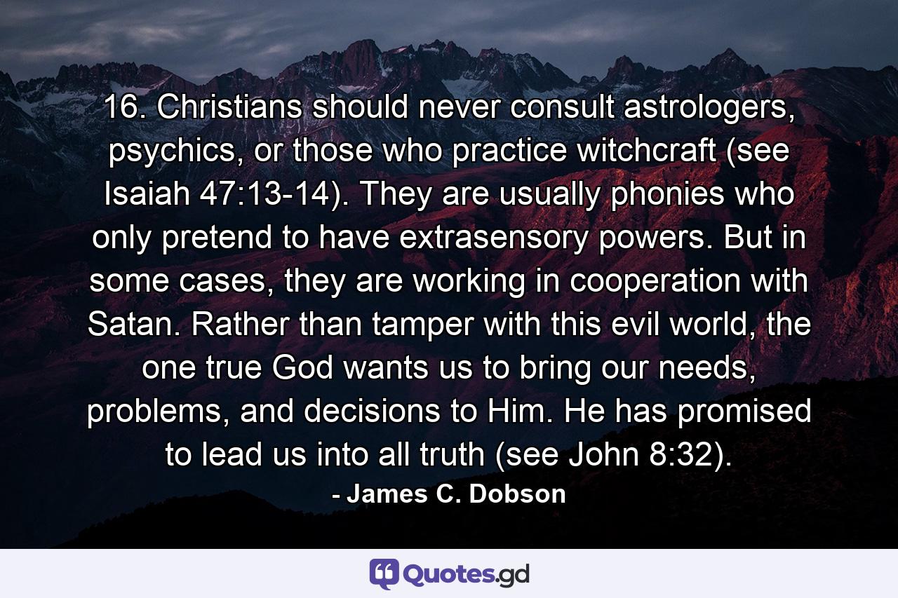 16. Christians should never consult astrologers, psychics, or those who practice witchcraft (see Isaiah 47:13-14). They are usually phonies who only pretend to have extrasensory powers. But in some cases, they are working in cooperation with Satan. Rather than tamper with this evil world, the one true God wants us to bring our needs, problems, and decisions to Him. He has promised to lead us into all truth (see John 8:32). - Quote by James C. Dobson