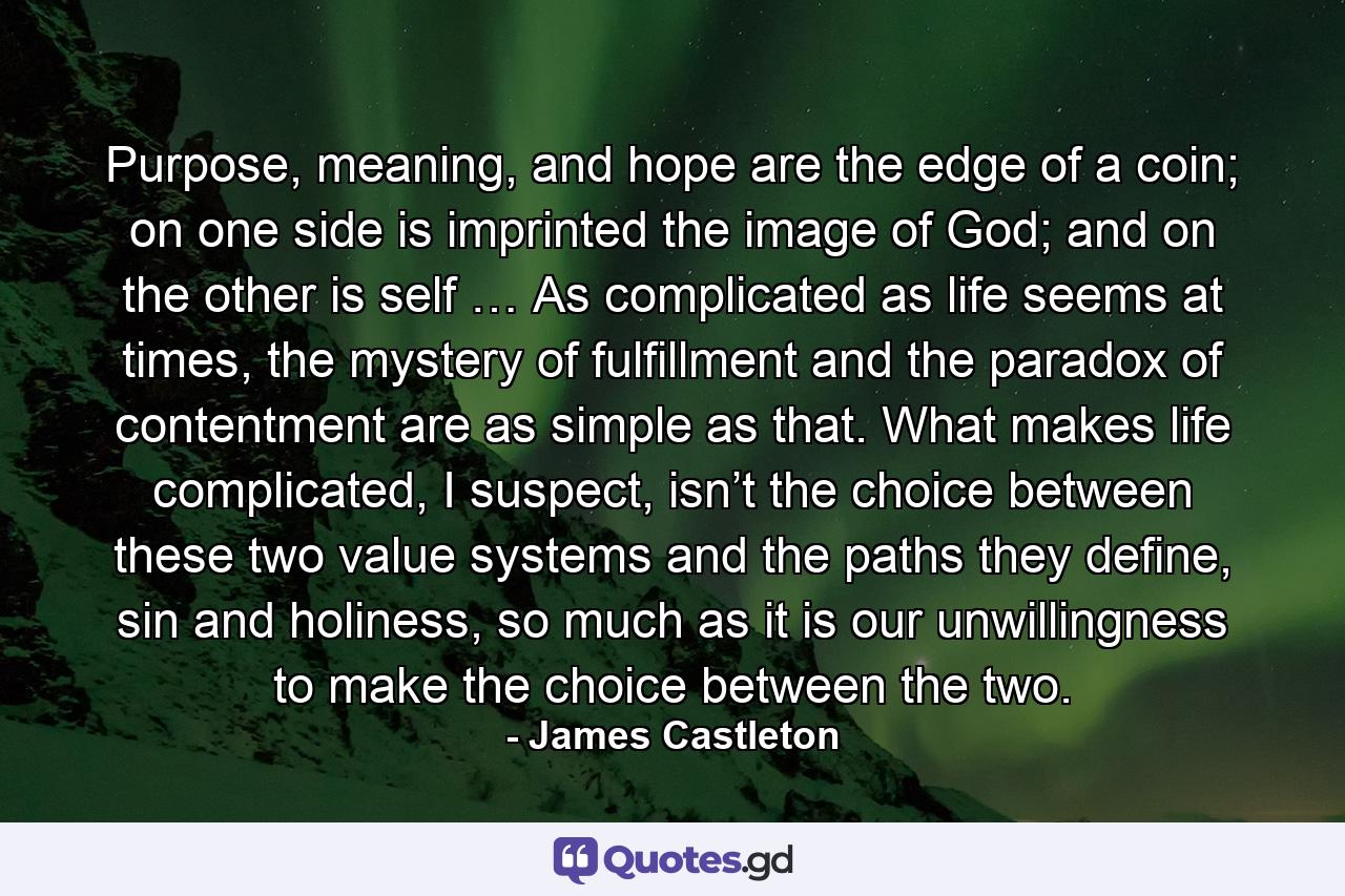 Purpose, meaning, and hope are the edge of a coin; on one side is imprinted the image of God; and on the other is self … As complicated as life seems at times, the mystery of fulfillment and the paradox of contentment are as simple as that. What makes life complicated, I suspect, isn’t the choice between these two value systems and the paths they define, sin and holiness, so much as it is our unwillingness to make the choice between the two. - Quote by James Castleton